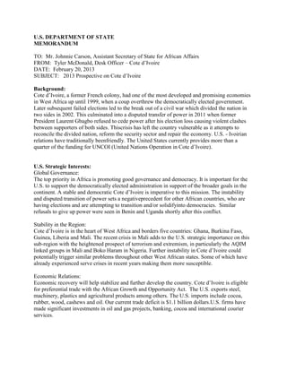U.S. DEPARTMENT OF STATE
MEMORANDUM

TO: Mr. Johnnie Carson, Assistant Secretary of State for African Affairs
FROM: Tyler McDonald, Desk Officer – Cote d’Ivoire
DATE: February 20, 2013
SUBJECT: 2013 Prospective on Cote d’Ivoire

Background:
Cote d’Ivoire, a former French colony, had one of the most developed and promising economies
in West Africa up until 1999, when a coup overthrew the democratically elected government.
Later subsequent failed elections led to the break out of a civil war which divided the nation in
two sides in 2002. This culminated into a disputed transfer of power in 2011 when former
President Laurent Gbagbo refused to cede power after his election loss causing violent clashes
between supporters of both sides. Thiscrisis has left the country vulnerable as it attempts to
reconcile the divided nation, reform the security sector and repair the economy. U.S. - Ivoirian
relations have traditionally beenfriendly. The United States currently provides more than a
quarter of the funding for UNCOI (United Nations Operation in Cote d’Ivoire).


U.S. Strategic Interests:
Global Governance:
The top priority in Africa is promoting good governance and democracy. It is important for the
U.S. to support the democratically elected administration in support of the broader goals in the
continent. A stable and democratic Cote d’Ivoire is imperative to this mission. The instability
and disputed transition of power sets a negativeprecedent for other African countries, who are
having elections and are attempting to transition and/or solidifyinto democracies. Similar
refusals to give up power were seen in Benin and Uganda shortly after this conflict.

Stability in the Region:
Cote d’Ivoire is in the heart of West Africa and borders five countries: Ghana, Burkina Faso,
Guinea, Liberia and Mali. The recent crisis in Mali adds to the U.S. strategic importance on this
sub-region with the heightened prospect of terrorism and extremism, in particularly the AQIM
linked groups in Mali and Boko Haram in Nigeria. Further instability in Cote d’Ivoire could
potentially trigger similar problems throughout other West African states. Some of which have
already experienced serve crises in recent years making them more susceptible.

Economic Relations:
Economic recovery will help stabilize and further develop the country. Cote d’Ivoire is eligible
for preferential trade with the African Growth and Opportunity Act. The U.S. exports steel,
machinery, plastics and agricultural products among others. The U.S. imports include cocoa,
rubber, wood, cashews and oil. Our current trade deficit is $1.1 billion dollars.U.S. firms have
made significant investments in oil and gas projects, banking, cocoa and international courier
services.
 