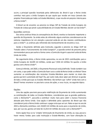 221 de novembrode 2016
assim, a principal questão levantada pelos defensores do Brexit é que o Reino Unido
contribui mais para a União Europeia do que aquilo que recebe em troca (através dos
projetos financiados por todos os Estados Membros), o que resulta em prejuízo interno para
o Reino Unidoxii.
O Brexit vai de encontro ao previsto no Artigo 50º do Tratado da União Europeia do
Tratado de Lisboa que prevê a possibilidade de um Estado-Membro decidir sair da Uniãoxiii.
Questões centrais
Das várias análises feitas às consequências do Brexit, revelou-se bastante importante a
questão do Orçamento. Se ainda antes do referendo alguns analistas consideravamser de
extrema importância ter em atenção a possível saída de um dos maiores contribuidores
para a Uniãoxiv, as análises pós-referendo vão inevitavelmente de encontro a isso.
Sendo o Orçamento definido pela Comissão, segundo o previsto no Artigo 314º do
Tratado sobre o Funcionamento da União Europeiaxv, a questão central do presente policy
memorandum passa por avaliar a forma como a Comissão irá gerir a possível saída do Reino
Unido da União.
No seguimento disto, o Reino Unido apresentou no ano de 2015 contribuições para a
União Europeia de 18,209 mil milhões, sendo que 7,458 mil milhões foi quanto a União
gastou com o Reino Unidoxvi.
Como já referido, até 2020, o Orçamento Plurianual está já definido. Tendo também isso
em conta, o que pode então a Comissão fazer caso a saída do Reino Unido se efetive? Deve
aumentar as contribuições dos restantes Estados-Membros para manter os níveis dos
gastos que tem sustentado até hoje? Ou, por outro lado, deve optar por diminuir os gastos
de toda a União para que os Estados-Membros não tenham que ‘sofrer’ ainda mais com o
Brexit? Iremos enumerar os possíveis cursos de ações, e seus riscos, no seguinte tópico.
Opções
Uma das opções possíveis passa pela redefinição do Orçamento da União aumentando
as contribuições de todos os Estados-Membros; consideremos que as grandes potências,
como a Alemanhaxvii, passarão a contribuir muito mais para cobrir o buraco financeira
deixado pelo Reino Unido. Esta opção é defendida pelas apoiantes do Brexit que não
consideram justo o Reino Unido continuar a pagar visto que vai sair. Note-se que no ano de
2015 a Alemanha contribuiu com 24,823 mil milhões de euros para o orçamento da União,
que, por sua vez, gastou um total de 11,013 mil milhões de euros com a Alemanhãxviii.
Outra opção foca-se na ‘simples’ diminuição do Orçamento da União, ou seja, passar a
haver menos fundos para cada instituição e Estado-Membro, sem fazer alterações às
 