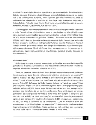 321 de novembrode 2016
contribuições dos Estados-Membros. Considere-se que assimas ajudas da União aos seus
Estados-Membros diminuem; este cenário pode ter um efeito bastante reverso nos países
que já se sentem pouco europeus, pouco apoiados pelo bloco comunitário, onde os
movimentos de independência têm cada vez mais força, como na Espanha, Itália, França
Grécia, Suécia e Finlândia, e que viram o Brexit como um possível caminho para o seu país
tambémxix, falando-se, atualmente, num possível Grexit.
A última opção é mais um complemento de uma das duas acima apresentadas: esteseria
a União Europeia obrigar o Reino Unido a pagar as contribuições em falta até 2020, assim
como eventuais indeminizações, que perfazem um total de certa de 60 mil milhões libras
de 2014 a2020, estando em falta,portanto, cerca de 47 mil milhões libras dos anos emfalta
(2016 a 2020)xx. Esta opção revelar-se-ia vantajosa para a União Europeia, que assim não
teria de proceder a redefinições no Orçamento Plurianual previsto. Analistas do Financial
Timesxxi afirmam que a União Europeia deve obrigar o Reino Unido a pagar compensações
até ao valor máximo de 60 mil milhões de libras no seguimento do “incumprimento de
compromissos orçamentais, garantias de empréstimos e custos de projetos baseados na
Grã-Bretanha”xxii.
Recomendações
Assim, tendo em conta os pontos apresentados neste policy, a recomendação sugerida
para atuação da Comissão, representada pelo Presidente Jean-Claude Juncker, é manter os
objetivos definidos no Orçamento Plurianual 2014-2020.
Tendo em conta que a saída do Reino Unido do bloco comunitário europeu é ainda uma
incerteza, uma vez que o Governo e o Parlamento britânicos não chegam a um consensoxxiii
sobre a invocação do Artigo 50º do Tratado da União Europeia, presente no Tratado de
Lisboaxxiv,o que aComissão,neste caso, deve fazer é zelar pelo respeito dos Tratados, como
prevê o Artigo 17º do Tratado da União Europeia incluído no Tratado de Lisboaxxv. Essa
preservação da lei passa, no caso, pela continuação do Reino Unido pagar as obrigações
definidas, para já, até 2020. Caso o Artigo 50º seja invocado até essa data, as negociações
previstas para formulação de um possível acordo com o Reino Unido devem ser severas
para conter possíveis ‘quebras’ na União: o Reino Unido deve cumprir as obrigações que
tem para com a União até 2020, sem exceções. Importa referir que o Orçamento Anual
aprovado para o ano de 2017 prevê investir mais cercade 10% em segurançae crescimento,
ou seja, “no total, o Orçamento da UE contemplará 157,88 mil milhões de euros em
compromissos e 134,49 mil milhões em pagamentos”xxvi; esta questão revela-se também
importante porque o Reino Unido éo Estado-Membro que mais contribuiu para asegurança
da União e sem ele não se sabe quem poderá substitui-lo nesse ponto.
 