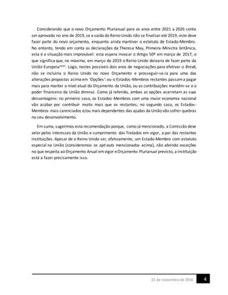421 de novembrode 2016
Considerando que o novo Orçamento Plurianual para os anos entre 2021 a 2026 conta
ser aprovado no ano de 2019, se a saída do Reino Unido não se finalizar até 2019, este deve
fazer parte do novo orçamento, enquanto ainda mantiver o estatuto de Estado-Membro.
No entanto, tendo em conta as declarações da Theresa May, Primeira-Ministra britânica,
esta é a situação mais improvável: esta espera invocar o Artigo 50º em março de 2017, o
que significa que, no máximo, em março de 2019 o Reino Unido deixaria de fazer parte da
União Europeiaxxvii. Logo, nestes possíveis dois anos de negociações para efetivar o Brexit,
não se incluiria o Reino Unido no novo Orçamento e prosseguir-se-ia para uma das
alterações propostas acima em ‘Opções’: ou o Estados-Membros restantes passama pagar
mais para manter o nível atual do Orçamento da União, ou as contribuições mantêm-se e o
poder financeiro da União diminui. Como já referido, ambas as opções acarretam as suas
desvantagens: no primeiro caso, os Estados-Membros com uma maior economia nacional
vão acabar por contribuir muito mais que os restantes; no segundo caso, os Estados-
Membros mais carenciados e/ou mais dependentes das ajudas da União vão sofrer quebras
no seu desenvolvimento.
Em suma, sugerimos esta recomendação porque, como já mencionado, a Comissão deve
zelar pelos interesses da União e cumprimento das Tratados em vigor, a par das restantes
instituições. Apesar de o Reino Unido ser, efetivamente, um Estado-Membro com estatuto
especial na União (consideremos os opt-outs mencionados acima), não abrindo exceções
no que respeita ao Orçamento Anual emvigor eOrçamento Plurianual previsto, a instituição
está a fazer precisamente isso.
 