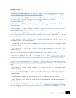 521 de novembrode 2016
Lista Bibliográfica
i The Guardian (2016) “EU referendum: full results and analysis”. https://www.theguardian.com/politics/ng--
interactive/2016/jun/23/eu-referendum-live-results-and-analysis [consultado a 17 de novembro de 2016].
ii The New York Times (2016) “How Britain Voted in the E.U. Referendum”. 24 de junho.
http://www.nytimes.com/interactive/2016/06/24/world/europe/how-britain-voted-brexit-
referendum.html?_r=0 [consultado a 17 de novembro de 2016].
iii Silveira, Alessandra (2010) Tratado de Lisboa. Versão Consolidada. páginas 204-212. Lisboa: Quid Juris –
Sociedade Editora.
iv União Europeia (2016) “Como é gasto o orçamento da UE?” http://europa.eu/european-union/about-
eu/money/expenditure_pt [consultado a 18 de novembro de 2016].
v Comissão Europeia (2016) “Assuntos Economicos e Financeiros - Alargamentos”. 29 de julho.
http://ec.europa.eu/economy_finance/international/enlargement/index_pt.htm [consultado a 19 de
novembro de 2016].
vi Silveira, Alessandra (2010) in Tratado de Lisboa. Versão Consolidada. páginas 317-319; 323-332; 349-350;
358-364. Lisboa: Quid Juris – Sociedade Editora.
vii Saber Atual (s. d.) “A União Européia e o Brexit” http://saberatual.net/?post=720 [consultado a 18 de
novembro de 2016].
viii Saber Atual (s. d.) “A União Européia e o Brexit” http://saberatual.net/?post=720 [consultado a 18 de
novembro de 2016].
ix Global Counsil (2015) “Brexit: the impact on the UK and the EU”. Página 27. Junho. Londres.
x União Europeia (2016) “Sobre a UE - Reino Unido”. 20 de novembro. https://europa.eu/european-
union/about-eu/countries/member-countries/unitedkingdom_pt [consultado a 19 de novembro de 2016].
xi Reuters (2016) “Germany's EU budget bill may rise by 4.5 billion euros after Brexit: report. 10 de setembro.
http://www.reuters.com/article/us-britain-eu-germany-idUSKCN11G0I9 [consultado a 19 de novembro de
2016].
xii Saber Atual (s. d.) “A União Européia e o Brexit” http://saberatual.net/?post=720 [consultado a 18 de
novembro de 2016].
xiii Silveira, Alessandra (2010) Tratado de Lisboa. Versão Consolidada. páginas 63-64. Lisboa: Quid Juris –
Sociedade Editora.
xiv Global Counsil (2015) “Brexit: the impact on the UK and the EU”. Página 26-27. Junho. Londres.
xv Silveira, Alessandra (2010) Tratado de Lisboa. Versão Consolidada. páginas 206-208. Lisboa: Quid Juris –
Sociedade Editora.
xvi União Europeia (2016) “Sobre a UE - Reino Unido” https://europa.eu/european-union/about-
eu/countries/member-countries/unitedkingdom_pt#orçamento-e-financiamento [consultado a 19 de
novembro de 2016].
 