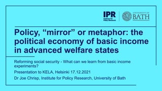 Policy, “mirror” or metaphor: the
political economy of basic income
in advanced welfare states
Reforming social security - What can we learn from basic income
experiments?
Presentation to KELA, Helsinki 17.12.2021
Dr Joe Chrisp, Institute for Policy Research, University of Bath
 
