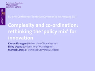 EU-SPRI Conference ‘Tentative Governance in Emerging S&T’
Complexity and co-ordination:
rethinking the ‘policy mix’ for
innovation
Kieron Flanagan (University of Manchester)
Elvira Uyarra (University of Manchester)
Manuel Laranja (Technical University Lisbon)
 