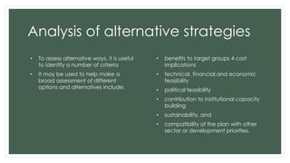 Analysis of alternative strategies
• To assess alternative ways, it is useful
to identify a number of criteria
• It may be used to help make a
broad assessment of different
options and alternatives include:
• benefits to target groups 4 cost
implications
• technical, financial and economic
feasibility
• political feasibility
• contribution to institutional capacity
building
• sustainability, and
• compatibility of the plan with other
sector or development priorities.
 