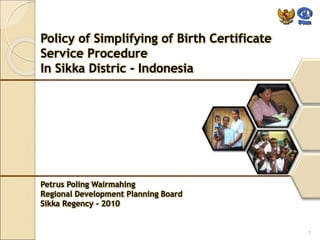 Policy of Simplifying of Birth Certificate 
Service Procedure 
In Sikka Distric - Indonesia 
Petrus Poling Wairmahing 
Regional Development Planning Board 
Sikka Regency - 2010 
1 
 