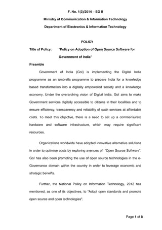 F. No. 1(3)/2014 – EG II
Ministry of Communication & Information Technology
Department of Electronics & Information Technology
Page 1 of 8
POLICY
Title of Policy: “Policy on Adoption of Open Source Software for
Government of India”
Preamble
Government of India (GoI) is implementing the Digital India
programme as an umbrella programme to prepare India for a knowledge
based transformation into a digitally empowered society and a knowledge
economy. Under the overarching vision of Digital India, GoI aims to make
Government services digitally accessible to citizens in their localities and to
ensure efficiency, transparency and reliability of such services at affordable
costs. To meet this objective, there is a need to set up a commensurate
hardware and software infrastructure, which may require significant
resources.
Organizations worldwide have adopted innovative alternative solutions
in order to optimise costs by exploring avenues of “Open Source Software”.
GoI has also been promoting the use of open source technologies in the e-
Governance domain within the country in order to leverage economic and
strategic beneifts.
Further, the National Policy on Information Technology, 2012 has
mentioned, as one of its objectives, to “Adopt open standards and promote
open source and open technologies".
 