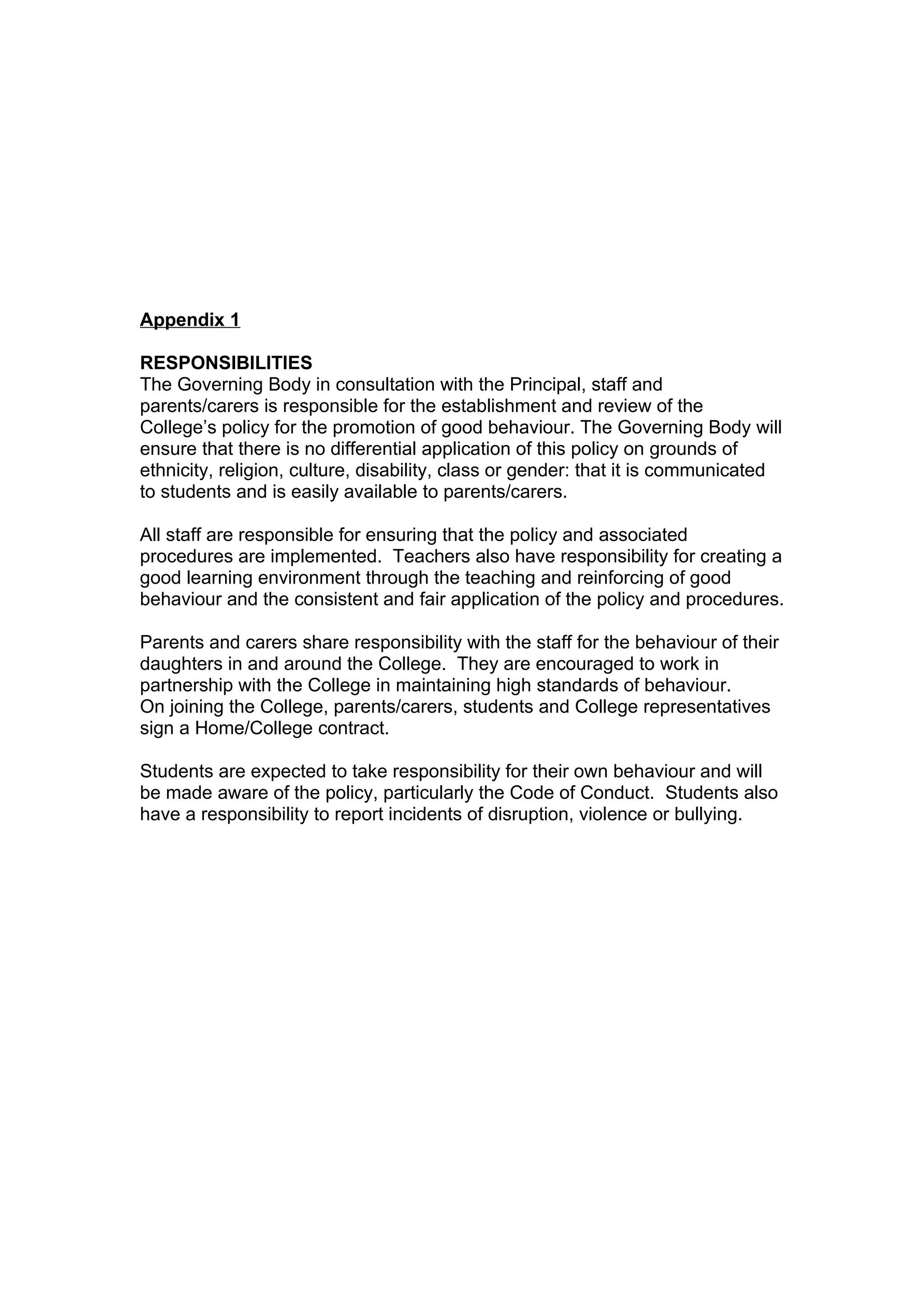 Appendix 1

RESPONSIBILITIES
The Governing Body in consultation with the Principal, staff and
parents/carers is responsible for the establishment and review of the
College’s policy for the promotion of good behaviour. The Governing Body will
ensure that there is no differential application of this policy on grounds of
ethnicity, religion, culture, disability, class or gender: that it is communicated
to students and is easily available to parents/carers.

All staff are responsible for ensuring that the policy and associated
procedures are implemented. Teachers also have responsibility for creating a
good learning environment through the teaching and reinforcing of good
behaviour and the consistent and fair application of the policy and procedures.

Parents and carers share responsibility with the staff for the behaviour of their
daughters in and around the College. They are encouraged to work in
partnership with the College in maintaining high standards of behaviour.
On joining the College, parents/carers, students and College representatives
sign a Home/College contract.

Students are expected to take responsibility for their own behaviour and will
be made aware of the policy, particularly the Code of Conduct. Students also
have a responsibility to report incidents of disruption, violence or bullying.
 
