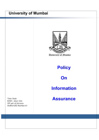 University of Mumbai 
Policy 
On 
Information 
Assurance 
Prepared b y: 
Timir Shah 
07.01.2014 
Timir Shah 
B/001, silver mist 
Off yari rd,Versova 
Andheri(W) Mumbai-61 
 