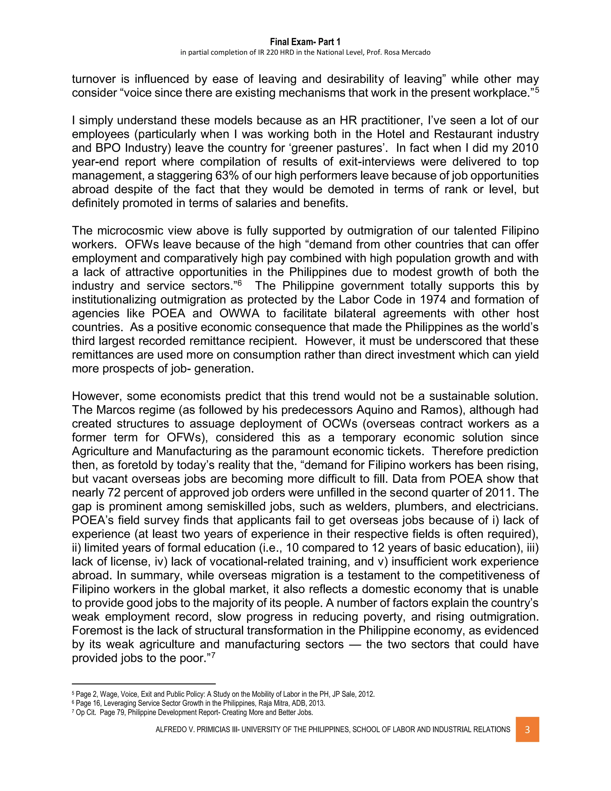 Final Exam- Part 1
in partial completion of IR 220 HRD in the National Level, Prof. Rosa Mercado
ALFREDO V. PRIMICIAS III- UNIVERSITY OF THE PHILIPPINES, SCHOOL OF LABOR AND INDUSTRIAL RELATIONS 3
turnover is influenced by ease of leaving and desirability of leaving” while other may
consider “voice since there are existing mechanisms that work in the present workplace.”5
I simply understand these models because as an HR practitioner, I’ve seen a lot of our
employees (particularly when I was working both in the Hotel and Restaurant industry
and BPO Industry) leave the country for ‘greener pastures’. In fact when I did my 2010
year-end report where compilation of results of exit-interviews were delivered to top
management, a staggering 63% of our high performers leave because of job opportunities
abroad despite of the fact that they would be demoted in terms of rank or level, but
definitely promoted in terms of salaries and benefits.
The microcosmic view above is fully supported by outmigration of our talented Filipino
workers. OFWs leave because of the high “demand from other countries that can offer
employment and comparatively high pay combined with high population growth and with
a lack of attractive opportunities in the Philippines due to modest growth of both the
industry and service sectors.”6
The Philippine government totally supports this by
institutionalizing outmigration as protected by the Labor Code in 1974 and formation of
agencies like POEA and OWWA to facilitate bilateral agreements with other host
countries. As a positive economic consequence that made the Philippines as the world’s
third largest recorded remittance recipient. However, it must be underscored that these
remittances are used more on consumption rather than direct investment which can yield
more prospects of job- generation.
However, some economists predict that this trend would not be a sustainable solution.
The Marcos regime (as followed by his predecessors Aquino and Ramos), although had
created structures to assuage deployment of OCWs (overseas contract workers as a
former term for OFWs), considered this as a temporary economic solution since
Agriculture and Manufacturing as the paramount economic tickets. Therefore prediction
then, as foretold by today’s reality that the, “demand for Filipino workers has been rising,
but vacant overseas jobs are becoming more difficult to fill. Data from POEA show that
nearly 72 percent of approved job orders were unfilled in the second quarter of 2011. The
gap is prominent among semiskilled jobs, such as welders, plumbers, and electricians.
POEA’s field survey finds that applicants fail to get overseas jobs because of i) lack of
experience (at least two years of experience in their respective fields is often required),
ii) limited years of formal education (i.e., 10 compared to 12 years of basic education), iii)
lack of license, iv) lack of vocational-related training, and v) insufficient work experience
abroad. In summary, while overseas migration is a testament to the competitiveness of
Filipino workers in the global market, it also reflects a domestic economy that is unable
to provide good jobs to the majority of its people. A number of factors explain the country’s
weak employment record, slow progress in reducing poverty, and rising outmigration.
Foremost is the lack of structural transformation in the Philippine economy, as evidenced
by its weak agriculture and manufacturing sectors — the two sectors that could have
provided jobs to the poor.”7
5 Page 2, Wage, Voice, Exit and Public Policy: A Study on the Mobility of Labor in the PH, JP Sale, 2012.
6 Page 16, Leveraging Service Sector Growth in the Philippines, Raja Mitra, ADB, 2013.
7 Op Cit. Page 79, Philippine Development Report- Creating More and Better Jobs.
 