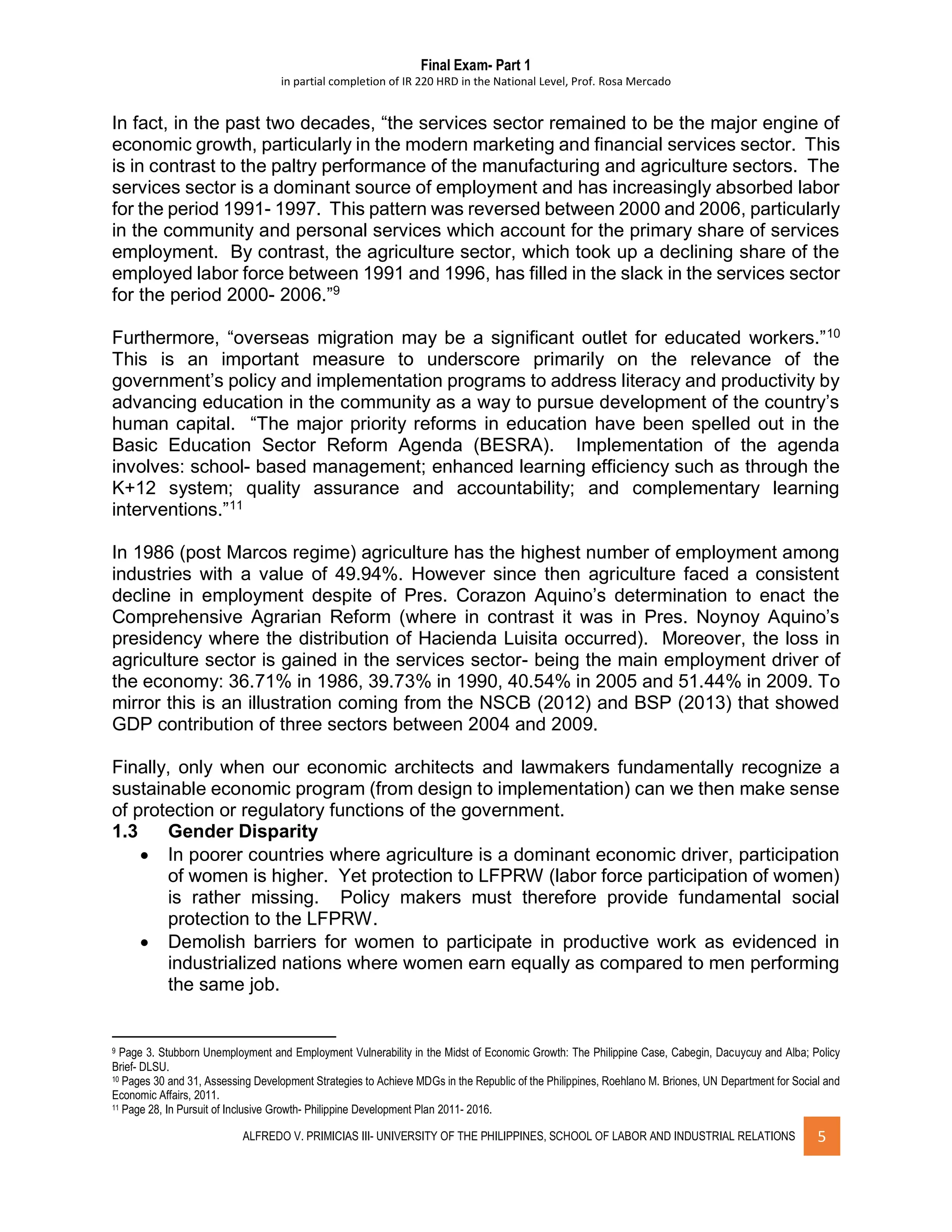 Final Exam- Part 1
in partial completion of IR 220 HRD in the National Level, Prof. Rosa Mercado
ALFREDO V. PRIMICIAS III- UNIVERSITY OF THE PHILIPPINES, SCHOOL OF LABOR AND INDUSTRIAL RELATIONS 5
In fact, in the past two decades, “the services sector remained to be the major engine of
economic growth, particularly in the modern marketing and financial services sector. This
is in contrast to the paltry performance of the manufacturing and agriculture sectors. The
services sector is a dominant source of employment and has increasingly absorbed labor
for the period 1991- 1997. This pattern was reversed between 2000 and 2006, particularly
in the community and personal services which account for the primary share of services
employment. By contrast, the agriculture sector, which took up a declining share of the
employed labor force between 1991 and 1996, has filled in the slack in the services sector
for the period 2000- 2006.”9
Furthermore, “overseas migration may be a significant outlet for educated workers.”10
This is an important measure to underscore primarily on the relevance of the
government’s policy and implementation programs to address literacy and productivity by
advancing education in the community as a way to pursue development of the country’s
human capital. “The major priority reforms in education have been spelled out in the
Basic Education Sector Reform Agenda (BESRA). Implementation of the agenda
involves: school- based management; enhanced learning efficiency such as through the
K+12 system; quality assurance and accountability; and complementary learning
interventions.”11
In 1986 (post Marcos regime) agriculture has the highest number of employment among
industries with a value of 49.94%. However since then agriculture faced a consistent
decline in employment despite of Pres. Corazon Aquino’s determination to enact the
Comprehensive Agrarian Reform (where in contrast it was in Pres. Noynoy Aquino’s
presidency where the distribution of Hacienda Luisita occurred). Moreover, the loss in
agriculture sector is gained in the services sector- being the main employment driver of
the economy: 36.71% in 1986, 39.73% in 1990, 40.54% in 2005 and 51.44% in 2009. To
mirror this is an illustration coming from the NSCB (2012) and BSP (2013) that showed
GDP contribution of three sectors between 2004 and 2009.
Finally, only when our economic architects and lawmakers fundamentally recognize a
sustainable economic program (from design to implementation) can we then make sense
of protection or regulatory functions of the government.
1.3 Gender Disparity
 In poorer countries where agriculture is a dominant economic driver, participation
of women is higher. Yet protection to LFPRW (labor force participation of women)
is rather missing. Policy makers must therefore provide fundamental social
protection to the LFPRW.
 Demolish barriers for women to participate in productive work as evidenced in
industrialized nations where women earn equally as compared to men performing
the same job.
9 Page 3. Stubborn Unemployment and Employment Vulnerability in the Midst of Economic Growth: The Philippine Case, Cabegin, Dacuycuy and Alba; Policy
Brief- DLSU.
10 Pages 30 and 31, Assessing Development Strategies to Achieve MDGs in the Republic of the Philippines, Roehlano M. Briones, UN Department for Social and
Economic Affairs, 2011.
11 Page 28, In Pursuit of Inclusive Growth- Philippine Development Plan 2011- 2016.
 