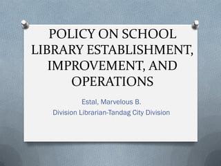 POLICY ON SCHOOL
LIBRARY ESTABLISHMENT,
IMPROVEMENT, AND
OPERATIONS
Estal, Marvelous B.
Division Librarian-Tandag City Division
 