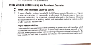 8Overnments.
Policy Options in Developing and Developed Countries
What Less Developed Countries Can Do
A range of policy options is available for LDC governments. Six stand out: (1) prop-
er resource pricing, (2) community involvement, (3) clearer property rights and
resource ownership, (4) improving economic alternatives for the poor, (5) raising
the economic status of women, and (6) policies to abate industrial emissions. Let's
briefly examine each in turn."
Proper Resource Pricing
The most obvious area for reform is probably in government pricing policy, which
can exacerbate resource shortages or encourage unsustainable methods of pro-
duction. Often programs that were ostensibly designed to reduce hardships for the
very poor have had little impact on poverty and have worsened existing inequali-
 