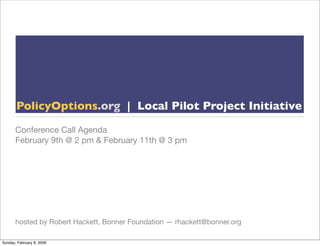 PolicyOptions.org | Local Pilot Project Initiative

       Conference Call Agenda
       February 9th @ 2 pm & February 11th @ 3 pm




       hosted by Robert Hackett, Bonner Foundation — rhackett@bonner.org

Sunday, February 8, 2009
 