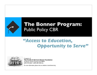 The Bonner Program:
Public Policy CBR

“Access to Education,
     Opportunity to Serve”

A program of:
The Corella & Bertram Bonner Foundation
10 Mercer Street, Princeton, NJ 08540
(609) 924-6663 • (609) 683-4626 fax
For more information, please visit our website at www.bonner.org
 