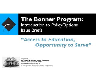 The Bonner Program:
Introduction to PolicyOptions
Issue Briefs
“Access to Education,
A program of:
The Corella & Bertram Bonner Foundation
10 Mercer Street, Princeton, NJ 08540
(609) 924-6663 • (609) 683-4626 fax
For more information, please visit our website at www.bonner.org
Opportunity to Serve”
 
