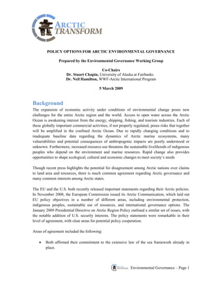 Environmental Governance – Page 1 
POLICY OPTIONS FOR ARCTIC ENVIRONMENTAL GOVERNANCE Prepared by the Environmental Governance Working Group Co-Chairs Dr. Stuart Chapin, University of Alaska at Fairbanksx Dr. Neil Hamilton, WWF-Arctic International Program 5 March 2009 
Background 
The expansion of economic activity under conditions of environmental change poses new challenges for the entire Arctic region and the world. Access to open water across the Arctic Ocean is awakening interest from the energy, shipping, fishing, and tourism industries. Each of these globally important commercial activities, if not properly regulated, poses risks that together will be amplified in the confined Arctic Ocean. Due to rapidly changing conditions and to inadequate baseline data regarding the dynamics of Arctic marine ecosystems, many vulnerabilities and potential consequences of anthropogenic impacts are poorly understood or unknown. Furthermore, increased resource use threatens the sustainable livelihoods of indigenous peoples who depend on the environment and marine resources. Rapid change also provides opportunities to shape ecological, cultural and economic changes to meet society‘s needs Though recent press highlights the potential for disagreement among Arctic nations over claims to land area and resources, there is much common agreement regarding Arctic governance and many common interests among Arctic states. The EU and the U.S. both recently released important statements regarding their Arctic policies. In November 2008, the European Commission issued its Arctic Communication, which laid out EU policy objectives in a number of different areas, including environmental protection, indigenous peoples, sustainable use of resources, and international governance options. The January 2009 Presidential Directive on Arctic Region Policy outlined a similar set of issues, with the notable addition of U.S. security interests. The policy statements were remarkable in their level of agreement, with clear areas for potential policy cooperation. Areas of agreement included the following: Both affirmed their commitment to the extensive law of the sea framework already in place.  