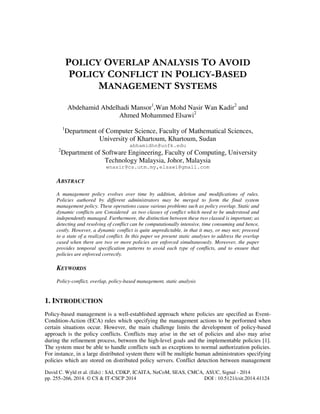 POLICY OVERLAP ANALYSIS TO AVOID 
POLICY CONFLICT IN POLICY-BASED 
MANAGEMENT SYSTEMS 
Abdehamid Abdelhadi Mansor1,Wan Mohd Nasir Wan Kadir2 and 
Ahmed Mohammed Elsawi2 
1Department of Computer Science, Faculty of Mathematical Sciences, 
University of Khartoum, Khartoum, Sudan 
abhamidhn@uofk.edu 
2Department of Software Engineering, Faculty of Computing, University 
Technology Malaysia, Johor, Malaysia 
wnasir@cs.utm.my,elsawi@gmail.com 
ABSTRACT 
A management policy evolves over time by addition, deletion and modifications of rules. 
Policies authored by different administrators may be merged to form the final system 
management policy. These operations cause various problems such as policy overlap. Static and 
dynamic conflicts are Considered as two classes of conflict which need to be understood and 
independently managed. Furthermore, the distinction between these two classed is important; as 
detecting and resolving of conflict can be computationally intensive, time consuming and hence, 
costly. However, a dynamic conflict is quite unpredictable, in that it may, or may not; proceed 
to a state of a realized conflict. In this paper we present static analyses to address the overlap 
cased when there are two or more policies are enforced simultaneously. Moreover, the paper 
provides temporal specification patterns to avoid each type of conflicts, and to ensure that 
policies are enforced correctly. 
KEYWORDS 
Policy-conflict, overlap, policy-based management, static analysis 
1. INTRODUCTION 
Policy-based management is a well-established approach where policies are specified as Event- 
Condition-Action (ECA) rules which specifying the management actions to be performed when 
certain situations occur. However, the main challenge limits the development of policy-based 
approach is the policy conflicts. Conflicts may arise in the set of policies and also may arise 
during the refinement process, between the high-level goals and the implementable policies [1]. 
The system must be able to handle conflicts such as exceptions to normal authorization policies. 
For instance, in a large distributed system there will be multiple human administrators specifying 
policies which are stored on distributed policy servers. Conflict detection between management 
David C. Wyld et al. (Eds) : SAI, CDKP, ICAITA, NeCoM, SEAS, CMCA, ASUC, Signal - 2014 
pp. 255–266, 2014. © CS & IT-CSCP 2014 DOI : 10.5121/csit.2014.41124 
 