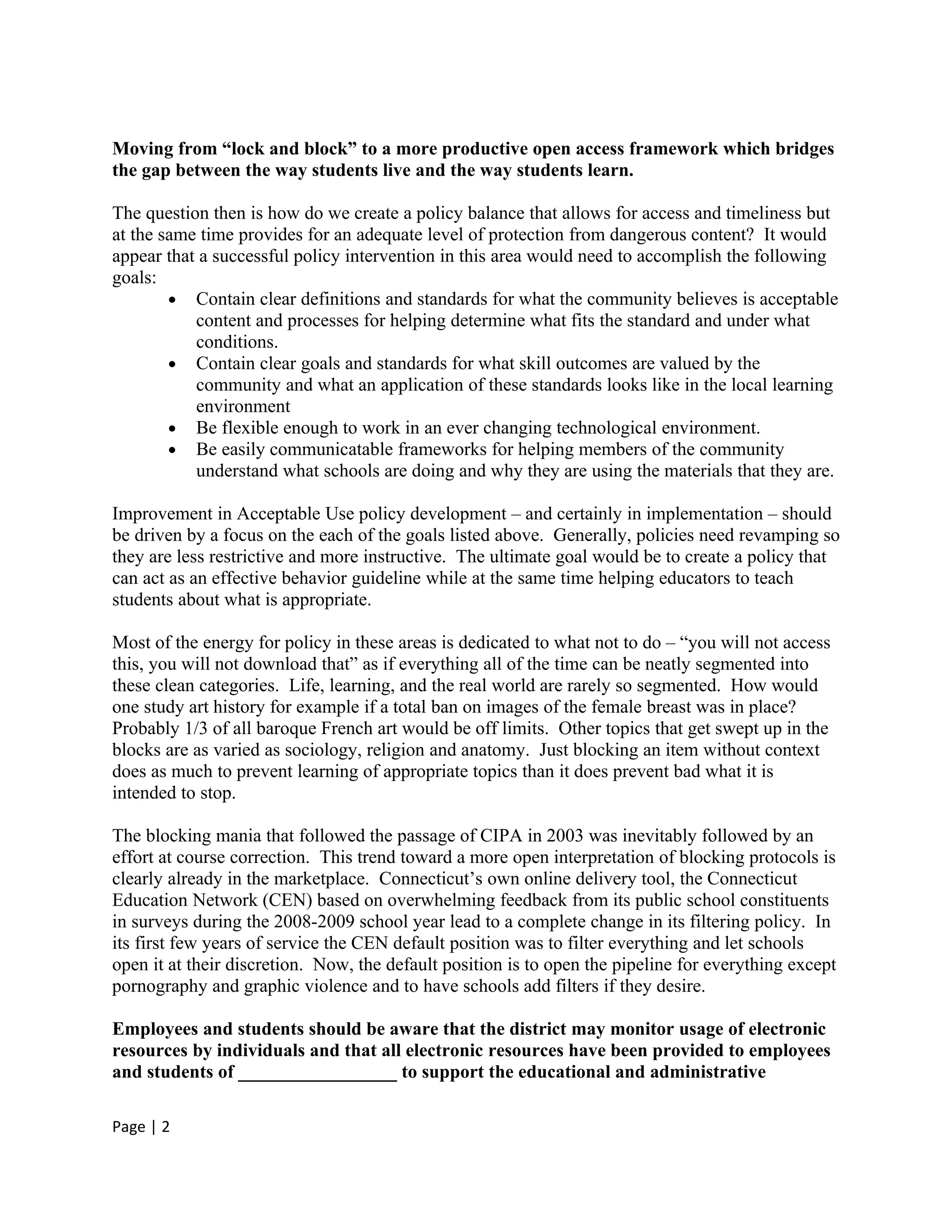 Moving from “lock and block” to a more productive open access framework which bridges
the gap between the way students live and the way students learn.

The question then is how do we create a policy balance that allows for access and timeliness but
at the same time provides for an adequate level of protection from dangerous content? It would
appear that a successful policy intervention in this area would need to accomplish the following
goals:
        • Contain clear definitions and standards for what the community believes is acceptable
           content and processes for helping determine what fits the standard and under what
           conditions.
        • Contain clear goals and standards for what skill outcomes are valued by the
           community and what an application of these standards looks like in the local learning
           environment
        • Be flexible enough to work in an ever changing technological environment.
        • Be easily communicatable frameworks for helping members of the community
           understand what schools are doing and why they are using the materials that they are.

Improvement in Acceptable Use policy development – and certainly in implementation – should
be driven by a focus on the each of the goals listed above. Generally, policies need revamping so
they are less restrictive and more instructive. The ultimate goal would be to create a policy that
can act as an effective behavior guideline while at the same time helping educators to teach
students about what is appropriate.

Most of the energy for policy in these areas is dedicated to what not to do – “you will not access
this, you will not download that” as if everything all of the time can be neatly segmented into
these clean categories. Life, learning, and the real world are rarely so segmented. How would
one study art history for example if a total ban on images of the female breast was in place?
Probably 1/3 of all baroque French art would be off limits. Other topics that get swept up in the
blocks are as varied as sociology, religion and anatomy. Just blocking an item without context
does as much to prevent learning of appropriate topics than it does prevent bad what it is
intended to stop.

The blocking mania that followed the passage of CIPA in 2003 was inevitably followed by an
effort at course correction. This trend toward a more open interpretation of blocking protocols is
clearly already in the marketplace. Connecticut’s own online delivery tool, the Connecticut
Education Network (CEN) based on overwhelming feedback from its public school constituents
in surveys during the 2008-2009 school year lead to a complete change in its filtering policy. In
its first few years of service the CEN default position was to filter everything and let schools
open it at their discretion. Now, the default position is to open the pipeline for everything except
pornography and graphic violence and to have schools add filters if they desire.

Employees and students should be aware that the district may monitor usage of electronic
resources by individuals and that all electronic resources have been provided to employees
and students of _________________ to support the educational and administrative

Page | 2
 