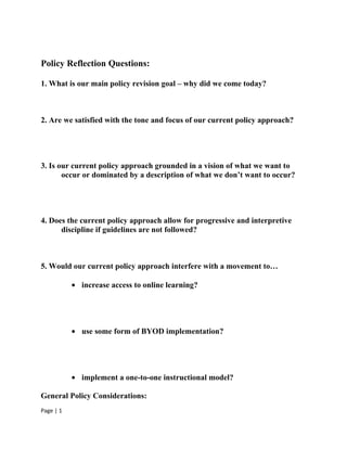 Policy Reflection Questions:

1. What is our main policy revision goal – why did we come today?



2. Are we satisfied with the tone and focus of our current policy approach?




3. Is our current policy approach grounded in a vision of what we want to
       occur or dominated by a description of what we don’t want to occur?




4. Does the current policy approach allow for progressive and interpretive
      discipline if guidelines are not followed?



5. Would our current policy approach interfere with a movement to…

           • increase access to online learning?




           • use some form of BYOD implementation?




           • implement a one-to-one instructional model?

General Policy Considerations:
Page | 1
 