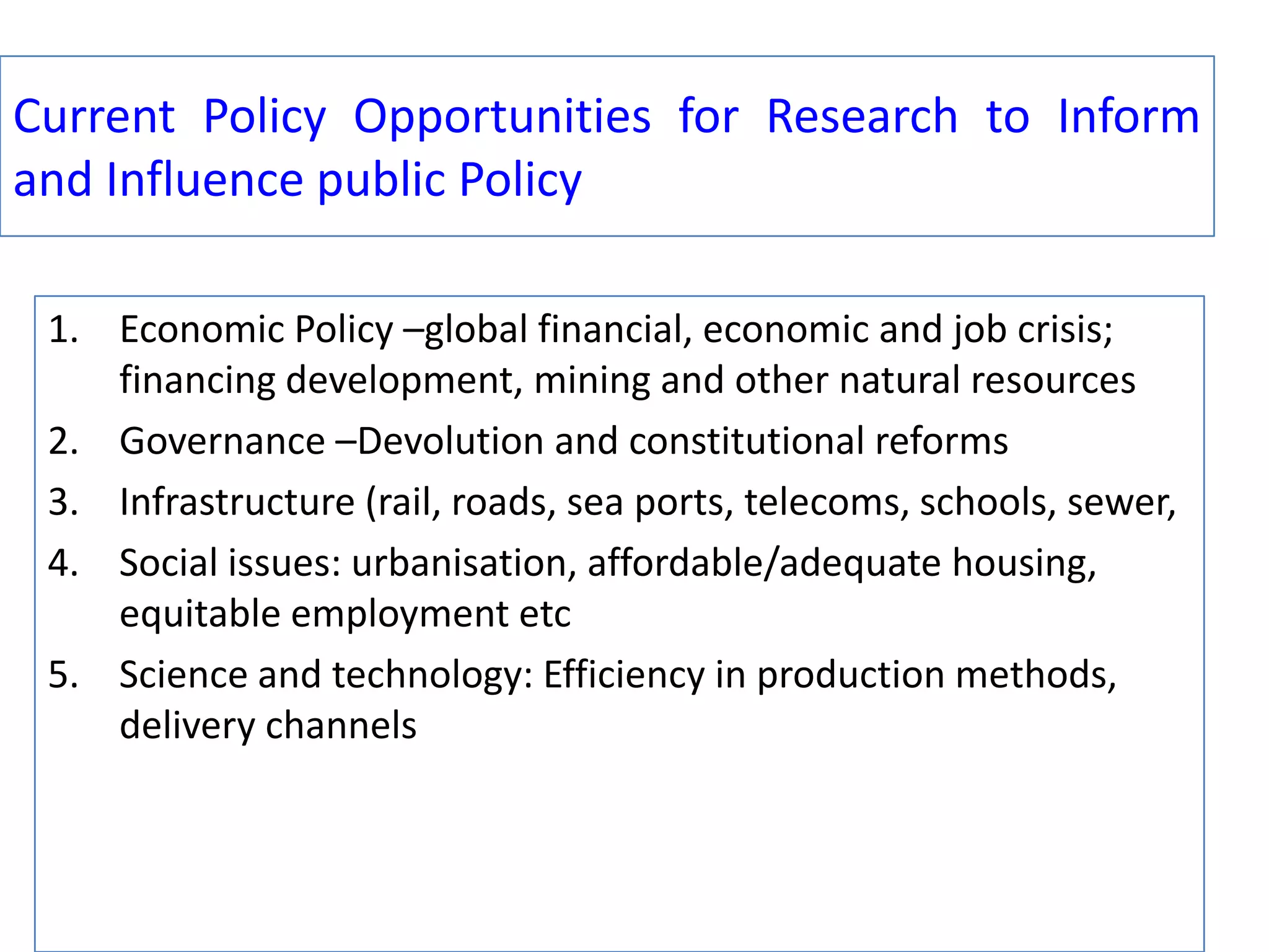 Current Policy Opportunities for Research to Inform
and Influence public Policy
1. Economic Policy –global financial, economic and job crisis;
financing development, mining and other natural resources
2. Governance –Devolution and constitutional reforms
3. Infrastructure (rail, roads, sea ports, telecoms, schools, sewer,
4. Social issues: urbanisation, affordable/adequate housing,
equitable employment etc
5. Science and technology: Efficiency in production methods,
delivery channels

 