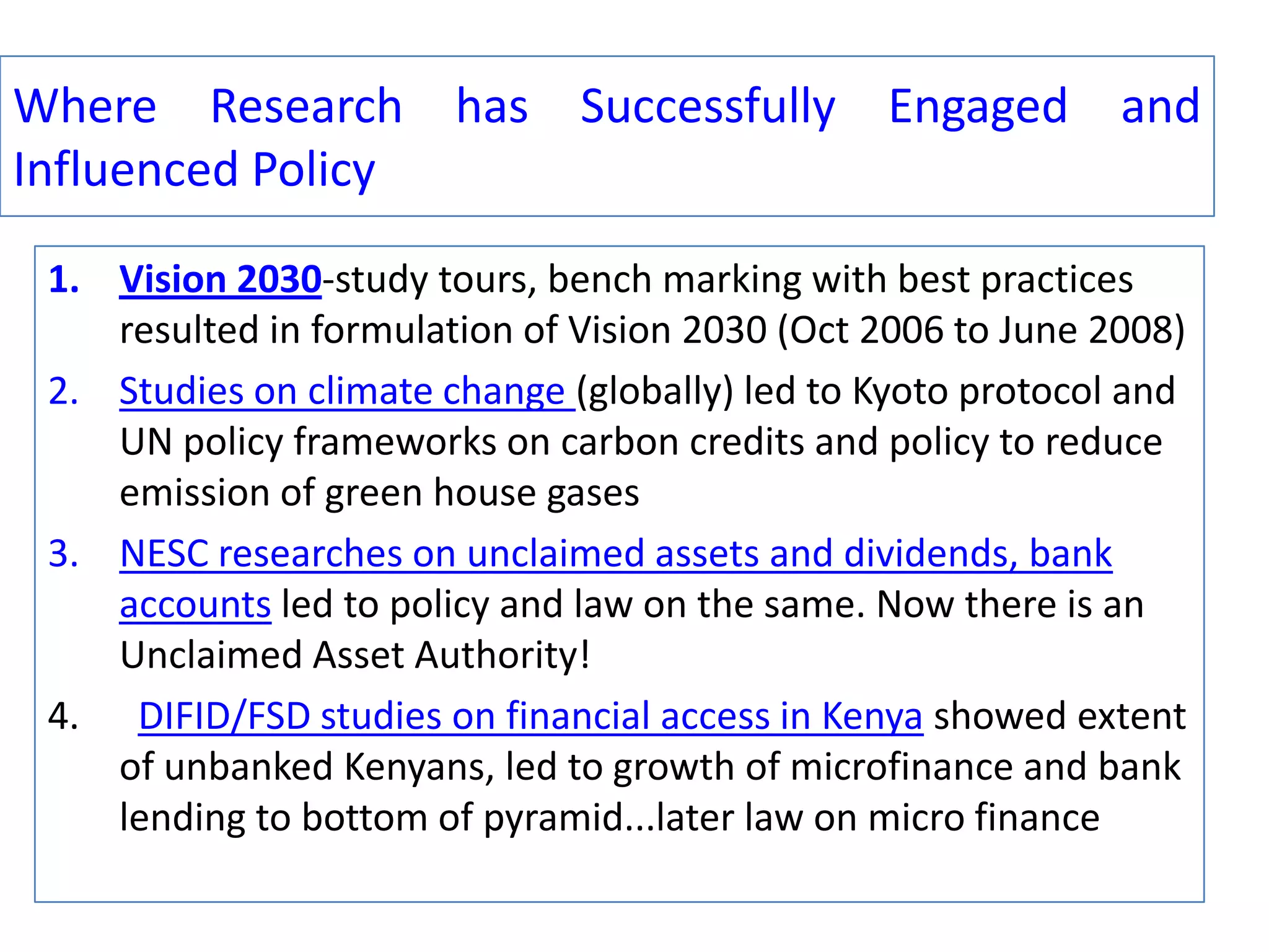 Where Research has Successfully Engaged and
Influenced Policy
1. Vision 2030-study tours, bench marking with best practices
resulted in formulation of Vision 2030 (Oct 2006 to June 2008)
2. Studies on climate change (globally) led to Kyoto protocol and
UN policy frameworks on carbon credits and policy to reduce
emission of green house gases
3. NESC researches on unclaimed assets and dividends, bank
accounts led to policy and law on the same. Now there is an
Unclaimed Asset Authority!
4. DIFID/FSD studies on financial access in Kenya showed extent
of unbanked Kenyans, led to growth of microfinance and bank
lending to bottom of pyramid...later law on micro finance

 