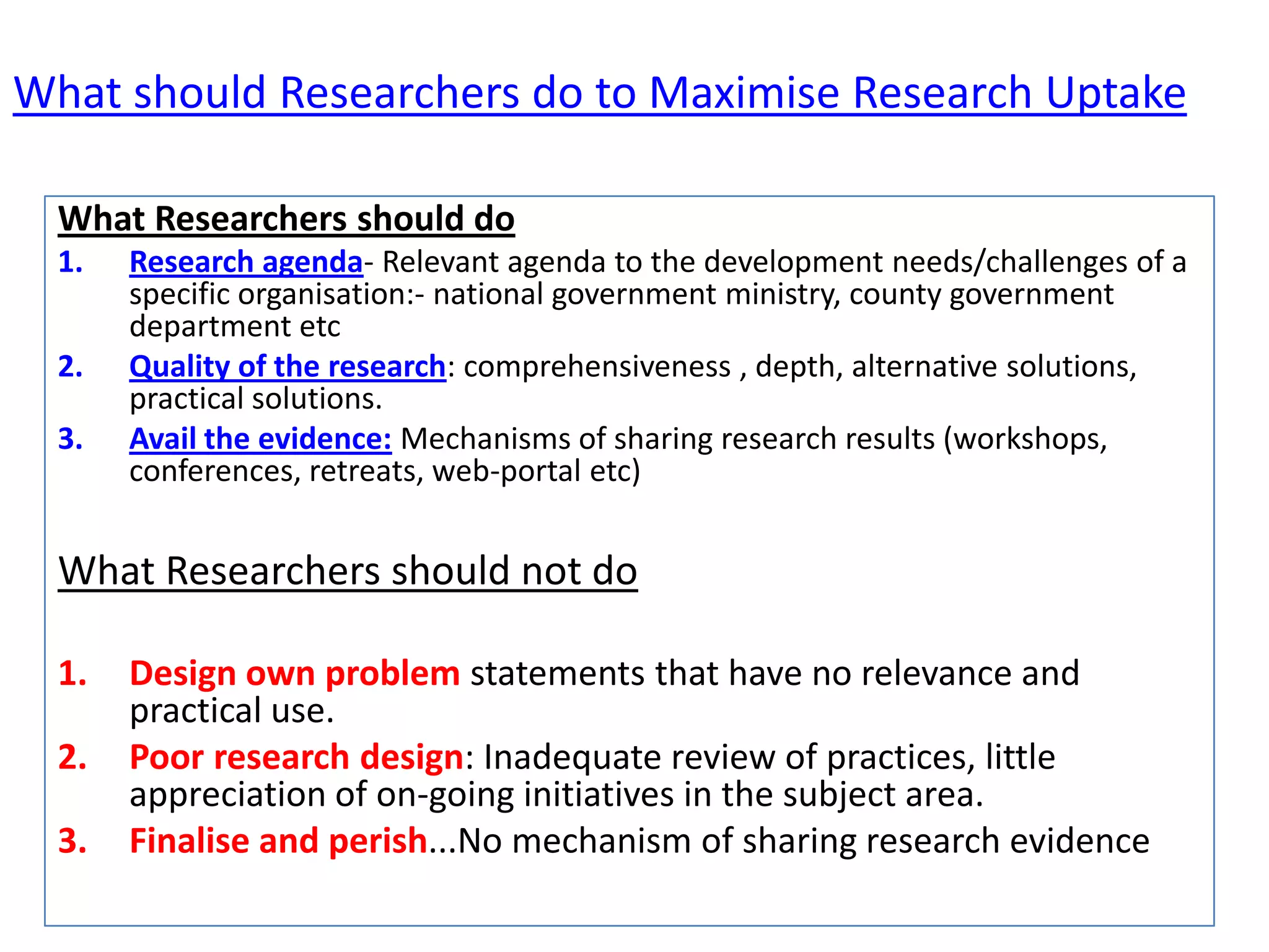What should Researchers do to Maximise Research Uptake
What Researchers should do
1.
2.
3.

Research agenda- Relevant agenda to the development needs/challenges of a
specific organisation:- national government ministry, county government
department etc
Quality of the research: comprehensiveness , depth, alternative solutions,
practical solutions.
Avail the evidence: Mechanisms of sharing research results (workshops,
conferences, retreats, web-portal etc)

What Researchers should not do
1.
2.
3.

Design own problem statements that have no relevance and
practical use.
Poor research design: Inadequate review of practices, little
appreciation of on-going initiatives in the subject area.
Finalise and perish...No mechanism of sharing research evidence

 