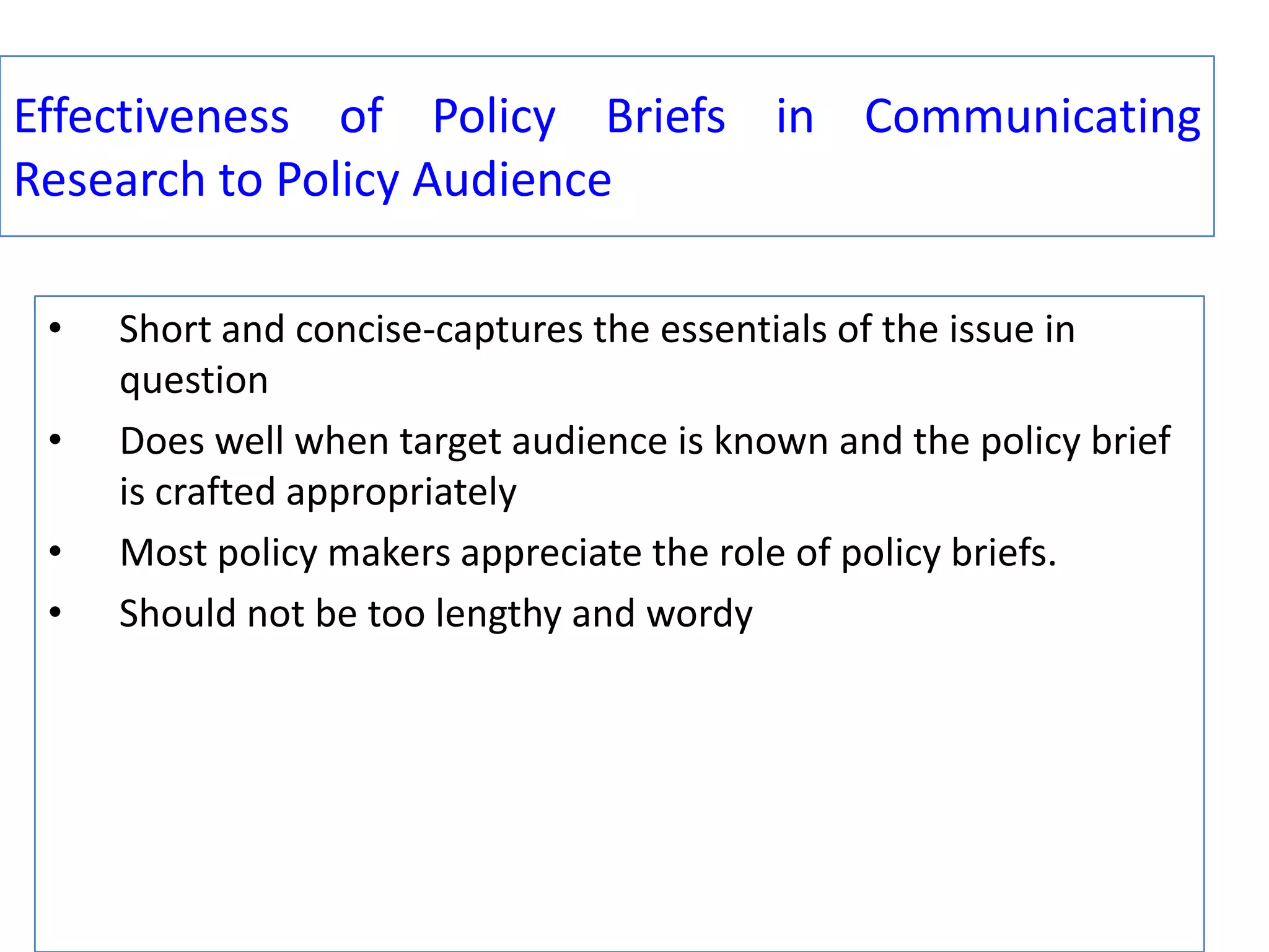 Effectiveness of Policy Briefs in Communicating
Research to Policy Audience
•

•
•
•

Short and concise-captures the essentials of the issue in
question
Does well when target audience is known and the policy brief
is crafted appropriately
Most policy makers appreciate the role of policy briefs.
Should not be too lengthy and wordy

 