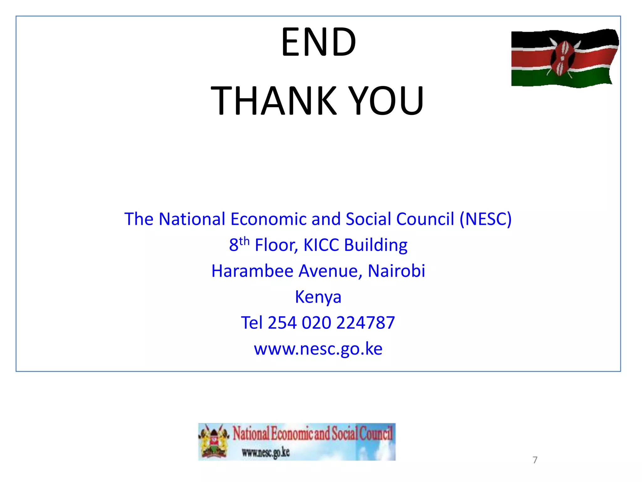 END
THANK YOU
The National Economic and Social Council (NESC)
8th Floor, KICC Building
Harambee Avenue, Nairobi
Kenya
Tel 254 020 224787
www.nesc.go.ke

7

 