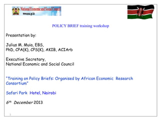 POLICY BRIEF training workshop
Presentation by:
Julius M. Muia, EBS,
PhD, CPA(K), CPS(K), AKIB, ACIArb
Executive Secretary,
National Economic and Social Council
“Training on Policy Briefs: Organised by African Economic Research
Consortium”
Safari Park Hotel, Nairobi

6th December 2013
1

 
