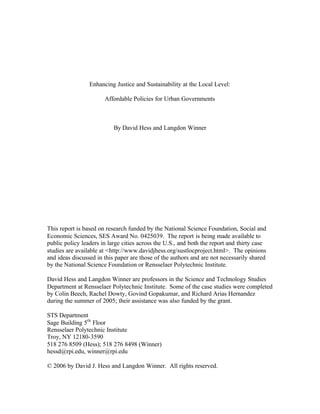 Enhancing Justice and Sustainability at the Local Level:

                       Affordable Policies for Urban Governments



                           By David Hess and Langdon Winner




This report is based on research funded by the National Science Foundation, Social and
Economic Sciences, SES Award No. 0425039. The report is being made available to
public policy leaders in large cities across the U.S., and both the report and thirty case
studies are available at <http://www.davidjhess.org/sustlocproject.html>. The opinions
and ideas discussed in this paper are those of the authors and are not necessarily shared
by the National Science Foundation or Rensselaer Polytechnic Institute.

David Hess and Langdon Winner are professors in the Science and Technology Studies
Department at Rensselaer Polytechnic Institute. Some of the case studies were completed
by Colin Beech, Rachel Dowty, Govind Gopakumar, and Richard Arias Hernandez
during the summer of 2005; their assistance was also funded by the grant.

STS Department
Sage Building 5th Floor
Rensselaer Polytechnic Institute
Troy, NY 12180-3590
518 276 8509 (Hess); 518 276 8498 (Winner)
hessd@rpi.edu, winner@rpi.edu

© 2006 by David J. Hess and Langdon Winner. All rights reserved.
 