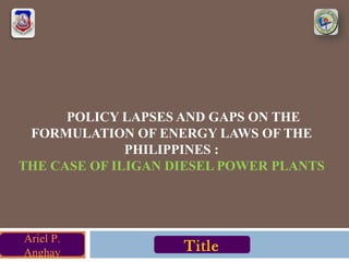 POLICY LAPSES AND GAPS ON THE
FORMULATION OF ENERGY LAWS OF THE
PHILIPPINES :
THE CASE OF ILIGAN DIESEL POWER PLANTS
Ariel P.
Anghay Title
 