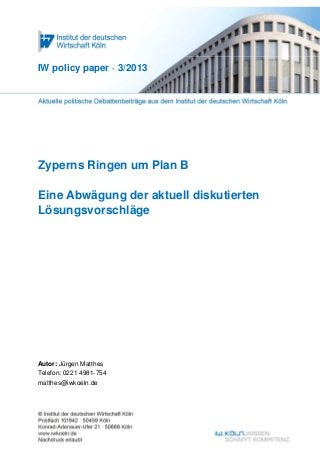IW policy paper · 3/2013




Zyperns Ringen um Plan B

Eine Abwägung der aktuell diskutierten
Lösungsvorschläge




Autor: Jürgen Matthes
Telefon: 0221 4981-754
matthes@iwkoeln.de
 
