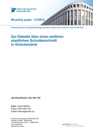 IW policy paper · 21/2013

Zur Debatte über einen weiteren
staatlichen Schuldenschnitt
in Griechenland

JEL-Klassifikation: 052, E62, F55

Autor: Jürgen Matthes
Telefon: 0221/4981-754
E-Mail:matthes@iwkoeln.de

 