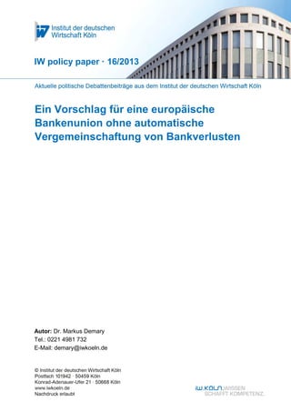 Ein Vorschlag für eine europäische
Bankenunion ohne automatische
Vergemeinschaftung von Bankverlusten
IW policy paper · 16/2013
Autor: Dr. Markus Demary
Tel.: 0221 4981 732
E-Mail: demary@iwkoeln.de
 
