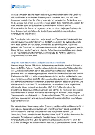 11
deshalb sinnvoller, da eine Insolvenz einer systemrelevanten Bank eine Gefahr für
die Stabilität des europäischen Bankensystems darstellen kann, und nationale
Interessen hinderlich bei der Lösung einer solchen europäischen Bankenkrise sind.
Im Gegensatz zum ersten Modell ist es robust gegen diese nationalen Interessen der
NBA. Deshalb sollte die europäische Bankenaufsicht auch das Ziel der
Finanzstabilität der Eurozone insgesamt haben und direkt diejenigen Banken unter
ihrer direkten Kontrolle haben, die für die Systemstabilität des europäischen
Finanzsystems relevant sind.
Die Europäische Union setzt das zweite Modell um. Zwar verbleibt die Aufsicht über
die nicht systemrelevanten Banken bei den NBA, doch kann die EZB die Kontrolle
über diese Banken an sich ziehen, wenn sie es zur Erfüllung ihrer Aufgabe für
geboten hält. Damit soll den nationalen Interessen der NBA entgegengewirkt werden.
Diese dürften – so die Erwartung – bei der Aufsicht weniger nachlässig sein, da sie
es als Reputationsverlust empfinden, wenn die EZB die Kontrolle über ihren
Aufgabenbereich an sich zieht.
Mögliche Konflikte zwischen Geldpolitik und Bankenaufsicht
Das vorrangige Ziel der EZB ist die Sicherstellung der Geldwertstabilität. Zusätzlich
kann die EZB im Rahmen ihres Mandats weiterhin die allgemeine Wirtschaftspolitik
der Eurozone unterstützen, sofern das Ziel der Geldwertstabilität dadurch nicht
gefährdet wird. Mit dieser Regelung sollen Interessenkonflikte zwischen dem Ziel der
Preisniveaustabilität und weiteren Aufgaben vermieden werden. Kritiker befürchten,
dass mit der neuen Rolle der EZB Interessenskonflikte zwischen der Geldpolitik und
der Bankenaufsicht entstehen könnten. Sie fordern deshalb, dass die Geldpolitik und
die Bankenaufsicht in der EZB institutionell und personell durch eine so genannte
chinesische Mauer getrennt werden sollen (SVR, 2012). Dahinter steckt die
Befürchtung, dass die Zentralbank versucht sein könnte, mit niedrigeren Zinsen eine
insolvente Bank zu stützen. Nach einer Erläuterung der aktuellen Umsetzung der
Trennung zwischen Geldpolitik und Bankenaufsicht in der EZB, wird ausführlicher auf
die Frage eingegangen, wie gravierend mögliche Interessenskonflikte innerhalb der
EZB werden können.
Der aktuelle Vorschlag zur personellen Trennung von Geldpolitik und Bankenaufsicht
sieht so aus, dass die Bankenaufsicht von einem Supervisory Board geleitet wird,
dessen Präsident und Vize-Präsident vom EZB-Rat gewählt werden. Das
Supervisory Board besteht aus vier Repräsentanten der EZB, elf Repräsentanten der
nationalen Zentralbanken und sechs Repräsentanten der nationalen
Finanzaufsichtsbehörden. Über die Geldpolitik entscheidet nach wie vor allein der
EZB-Rat. Bei Fragen der Bankenaufsicht lässt das Supervisory Board dem EZB-Rat
 