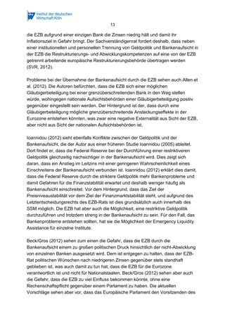 13
die EZB aufgrund einer einzigen Bank die Zinsen niedrig hält und damit ihr
Inflationsziel in Gefahr bringt. Der Sachverständigenrat fordert deshalb, dass neben
einer institutionellen und personellen Trennung von Geldpolitik und Bankenaufsicht in
der EZB die Restrukturierungs- und Abwicklungskompetenzen auf eine von der EZB
getrennt arbeitende europäische Restrukturierungsbehörde übertragen werden
(SVR, 2012).
Probleme bei der Übernahme der Bankenaufsicht durch die EZB sehen auch Allen et
al. (2012). Die Autoren befürchten, dass die EZB sich einer möglichen
Gläubigerbeteiligung bei einer grenzüberschreitenden Bank in den Weg stellen
würde, wohingegen nationale Aufsichtsbehörden einer Gläubigerbeteiligung positiv
gegenüber eingestellt sein werden. Der Hintergrund ist der, dass durch eine
Gläubigerbeteiligung mögliche grenzüberschreitende Ansteckungseffekte in der
Eurozone entstehen könnten, was zwar eine negative Externalität aus Sicht der EZB,
aber nicht aus Sicht der nationalen Aufsichtsbehörden ist.
Ioannidou (2012) sieht ebenfalls Konflikte zwischen der Geldpolitik und der
Bankenaufsicht, die der Autor aus einer früheren Studie Ioannidou (2005) ableitet.
Dort findet er, dass die Federal Reserve bei der Durchführung einer restriktiveren
Geldpolitik gleichzeitig nachsichtiger in der Bankenaufsicht wird. Dies zeigt sich
daran, dass ein Anstieg im Leitzins mit einer geringeren Wahrscheinlichkeit eines
Einschreitens der Bankenaufsicht verbunden ist. Ioannidou (2012) erklärt dies damit,
dass die Federal Reserve durch die striktere Geldpolitik mehr Bankenprobleme und
damit Gefahren für die Finanzstabilität erwartet und deshalb weniger häufig als
Bankenaufsicht einschreitet. Vor dem Hintergrund, dass das Ziel der
Preisniveaustabilität vor dem Ziel der Finanzmarktstabilität steht, und aufgrund des
Letztentscheidungsrechts des EZB-Rats ist dies grundsätzlich auch innerhalb des
SSM möglich. Die EZB hat aber auch die Möglichkeit, eine restriktive Geldpolitik
durchzuführen und trotzdem streng in der Bankenaufsicht zu sein. Für den Fall, das
Bankenprobleme entstehen sollten, hat sie die Möglichkeit der Emergency Liquidity
Assistance für einzelne Institute.
Beck/Gros (2012) sehen zum einen die Gefahr, dass die EZB durch die
Bankenaufsicht einem zu großen politischen Druck hinsichtlich der nicht-Abwicklung
von einzelnen Banken ausgesetzt wird. Dem ist entgegen zu halten, dass der EZB-
Rat politischen Wünschen nach niedrigeren Zinsen gegenüber stets standhaft
geblieben ist, was auch damit zu tun hat, dass die EZB für die Eurozone
verantwortlich ist und nicht für Nationalstaaten. Beck/Gros (2012) sehen aber auch
die Gefahr, dass die EZB zu viel Einfluss bekommen könnte, ohne eine
Rechenschaftspflicht gegenüber einem Parlament zu haben. Die aktuellen
Vorschläge sehen aber vor, dass das Europäische Parlament den Vorsitzenden des
 