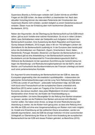 14
Supervisory Boards zu Anhörungen vorladen darf. Zudem könnte es schriftlich
Fragen an die EZB richten, die diese schriftlich zu beantworten hat. Nach dem
aktuellen Vorschlag können die nationalen Parlamente den Vorsitzenden des
Supervisory Boards nicht vorladen, sondern lediglich zu einem Gedankenaustausch
einladen. Dieser muss der Einladung aber nicht nachkommen (Deutsche
Bundesbank, 2013).
Neben den Argumenten, die die Übertragung der Bankenaufsicht auf die EZB kritisch
sehen, gibt es auch Vorteile einer solchen Konstruktion. So ist es in vielen Ländern
üblich, dass Zentralbanken neben der Geldpolitik auch Aufgaben im Bereich der
Bankenaufsicht ausüben. Eine Auswertung des Bank Regulation and Supervision
Survey Dataset (Weltbank, 2012) ergab, dass in 90 von 142 befragten Ländern die
Zentralbank für die Bankenaufsicht zuständig ist. In der Eurozone üben bereits jetzt
schon die Zentralbanken von Österreich, Zypern, Griechenland, Irland, Italien,
Niederlande, Portugal, Slowakei, Slowenien und Spanien die Bankenaufsicht aus. In
Deutschland gibt es eine Arbeitsteilung in der Bankenaufsicht zwischen der
Bundesbank und der Bundesanstalt für Finanzdienstleistungsaufsicht (BaFin).
Während die Bundesbank mit der operativen Durchführung der Aufsicht betraut ist,
liegen die Abwicklungs- und Restrukturierungskompetenzen bei der BaFin, die der
Rechts- und Fachaufsicht des Bundesministeriums der Finanzen unterliegt und damit
auch einer parlamentarischen Kontrolle.
Ein Argument für eine Ansiedlung der Bankenaufsicht bei der EZB ist, dass das
Eurosystem gegenwärtig über die erweiterte Liquiditätspolitik – insbesondere die
gelockerten Sicherheitsanforderungen und die Long Term Refinancing Operations
(LTRO) als Lender of Last Resort – potenzielle Verlustrisiken trägt, die EZB aber
nicht durch eine Finanzaufsicht auf der europäischen Ebene unterstützt wird.
Beck/Gros (2012) sehen zudem ein Tragedy of the Commons Problem in der
Eurozone, das daraus resultiert, dass jedes Mitgliedsland mit einem instabilen
Bankensektor einen Anreiz hat, die Kosten der Krisenbewältigung zu
vergemeinschaften. Um keine Steuergelder für die Rettung ihrer Banken einsetzen
zu müssen, werden sie die Probleme ihrer Banken erst einmal nicht öffentlich
machen wollen. Sie haben einen Anreiz, so lange mit einer Restrukturierung oder
Abwicklung zu warten, bis die Kosten hoch genug sind, so dass eine Rettung ohne
die Hilfe der EZB und ohne eine Vergemeinschaftung von Risiken nicht mehr möglich
ist. Anstatt eine Krisenlösung auf der politischen Ebene anzustreben, werden sie
deshalb argumentieren, dass die EZB die einzige Institution mit einer ausreichenden
Schlagkraft zur Überwindung der Krise ist. Durch eine Ansiedlung der europäischen
Bankenaufsicht bei der EZB wird dieses Problem gelindert, so Beck/Gros (2012).
 