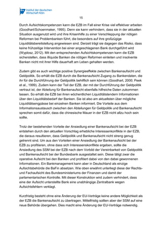 15
Durch Aufsichtskompetenzen kann die EZB im Fall einer Krise viel effektiver arbeiten
(Goodhart/Schoenmaker, 1995). Denn sie kann verhindern, dass sie in der aktuellen
Situation ausgenutzt wird und ihre Krisenhilfe zu einer Verschleppung der nötigen
Reformen bei Problembanken führt, die besonders auf ihre großzügige
Liquiditätsbereitstellung angewiesen sind. Derzeit trägt sie dagegen das Risiko, dass
keine frühzeitige Intervention bei einer angeschlagenen Bank durchgeführt wird
(Wyplosz, 2012). Mit den entsprechenden Aufsichtskompetenzen kann die EZB
sicherstellen, dass illiquide Banken die nötigen Reformen einleiten und insolvente
Banken nicht mit ihrer Hilfe dauerhaft am Leben gehalten werden.
Zudem gibt es auch wichtige positive Synergieeffekte zwischen Bankenaufsicht und
Geldpolitik. So erhält die EZB durch die Bankenaufsicht Zugang zu Bankendaten, die
ihr für die Durchführung der Geldpolitik behilflich sein können (Goodhart, 2000; Peek
et al., 1999). Zudem kann der Teil der EZB, der mit der Durchführung der Geldpolitik
vertraut ist, der Abteilung für Bankenaufsicht ebenfalls hilfreiche Daten zukommen
lassen. So erhält die EZB bei ihren wöchentlichen Liquiditätstendern Informationen
über den Liquiditätsbedarf der Banken. Sie ist also am aktuellsten über mögliche
Liquiditätsengpässe bei einzelnen Banken informiert. Die Vorteile aus dem
Informationsaustausch zwischen den Abteilungen für Geldpolitik und Bankenaufsicht
sprechen somit dafür, dass die chinesische Mauer in der EZB nicht allzu hoch sein
sollte.
Trotz der bestehenden Vorteile der Ansiedlung einer Bankenaufsicht bei der EZB
entstehen durch den aktuellen Vorschlag erhebliche Interessenkonflikte in der EZB,
die daraus resultieren, dass Geldpolitik und Bankenaufsicht nicht streng genug
getrennt sind. Um aus den Vorteilen einer Ansiedlung der Bankenaufsicht bei der
EZB zu profitieren, ohne dass sich Interessenskonflikte ergeben, sollte die
Ansiedlung des SSM bei der EZB nach dem Vorbild der Vereinbarkeit von Geldpolitik
und Bankenaufsicht bei der Bundesbank ausgestaltet sein. Diese tätigt zwar die
operative Aufsicht bei den Banken und profitiert dabei von den dabei gewonnenen
Informationen. Ein Bankmanagement kann aber in Deutschland als einzige
Aufsichtsbehörde die BaFin absetzen. Wie oben erwähnt unterliegt diese der Rechts-
und Fachaufsicht des Bundesministeriums der Finanzen und damit der
parlamentarischen Kontrolle. Mit dieser Konstruktion wird zudem verhindert, dass
eine der Aufsicht unterstellte Bank eine unabhängige Zentralbank wegen
Aufsichtsfehlern verklagt.
Kurzfristig besteht ohne eine Änderung der EU-Verträge keine andere Möglichkeit als
der EZB die Bankenaufsicht zu übertragen. Mittelfristig sollten aber der SSM auf eine
neue Behörde übergehen. Dies macht eine Änderung der EU-Verträge notwendig.
 