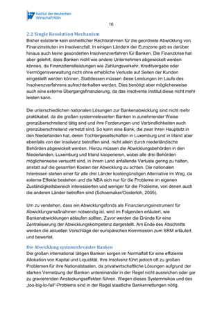 16
2.2 Single Resolution Mechanism
Bisher existierte kein einheitlicher Rechtsrahmen für die geordnete Abwicklung von
Finanzinstituten im Insolvenzfall. In einigen Ländern der Eurozone gab es darüber
hinaus auch keine gesonderten Insolvenzverfahren für Banken. Die Finanzkrise hat
aber gelehrt, dass Banken nicht wie andere Unternehmen abgewickelt werden
können, da Finanzdienstleistungen wie Zahlungsverkehr, Kreditvergabe oder
Vermögensverwaltung nicht ohne erhebliche Verluste auf Seiten der Kunden
eingestellt werden können. Stattdessen müssen diese Leistungen im Laufe des
Insolvenzverfahrens aufrechterhalten werden. Dies benötigt aber möglicherweise
auch eine externe Übergangsfinanzierung, da das insolvente Institut diese nicht mehr
leisten kann.
Die unterschiedlichen nationalen Lösungen zur Bankenabwicklung sind nicht mehr
praktikabel, da die großen systemrelevanten Banken in zunehmender Weise
grenzüberschreitend tätig sind und ihre Forderungen und Verbindlichkeiten auch
grenzüberschreitend vernetzt sind. So kann eine Bank, die zwar ihren Hauptsitz in
den Niederlanden hat, deren Tochtergesellschaften in Luxemburg und in Irland aber
ebenfalls von der Insolvenz betroffen sind, nicht allein durch niederländische
Behörden abgewickelt werden. Hierzu müssen die Abwicklungsbehörden in den
Niederlanden, Luxemburg und Irland kooperieren, wobei alle drei Behörden
möglicherweise versucht sind, in ihrem Land anfallende Verluste gering zu halten,
anstatt auf die gesamten Kosten der Abwicklung zu achten. Die nationalen
Interessen stehen einer für alle drei Länder kostengünstigen Alternative im Weg, da
externe Effekte bestehen und die NBA sich nur für die Probleme im eigenen
Zuständigkeitsbereich interessierten und weniger für die Probleme, von denen auch
die anderen Länder betroffen sind (Schoemaker/Oosterloh, 2005).
Um zu verstehen, dass ein Abwicklungsfonds als Finanzierungsinstrument für
Abwicklungsmaßnahmen notwendig ist, wird im Folgenden erläutert, wie
Bankenabwicklungen ablaufen sollten. Zuvor werden die Gründe für eine
Zentralisierung der Abwicklungskompetenz dargestellt. Am Ende des Abschnitts
werden die aktuellen Vorschläge der europäischen Kommission zum SRM erläutert
und bewertet.
Die Abwicklung systemrelevanter Banken
Die großen international tätigen Banken sorgen im Normalfall für eine effiziente
Allokation von Kapital und Liquidität. Ihre Insolvenz führt jedoch oft zu großen
Problemen für ihre Nationalstaaten, da privatwirtschaftliche Lösungen aufgrund der
starken Vernetzung der Banken untereinander in der Regel nicht ausreichen oder gar
zu gravierenden Ansteckungseffekten führen. Wegen dieses Systemrisikos und des
„too-big-to-fail“-Problems sind in der Regel staatliche Bankenrettungen nötig.
 