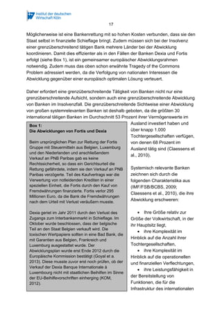 17
Möglicherweise ist eine Bankenrettung mit so hohen Kosten verbunden, dass sie den
Staat selbst in finanzielle Schieflage bringt. Zudem müssen sich bei der Insolvenz
einer grenzüberschreitend tätigen Bank mehrere Länder bei der Abwicklung
koordinieren. Damit dies effizienter als in den Fällen der Banken Dexia und Fortis
erfolgt (siehe Box 1), ist ein gemeinsamer europäischer Abwicklungsrahmen
notwendig. Zudem muss das oben schon erwähnte Tragedy of the Commons
Problem adressiert werden, da die Verfolgung von nationalen Interessen die
Abwicklung gegenüber einer europäisch optimalen Lösung verteuert.
Daher erfordert eine grenzüberschreitende Tätigkeit von Banken nicht nur eine
grenzüberschreitende Aufsicht, sondern auch eine grenzüberschreitende Abwicklung
von Banken im Insolvenzfall. Die grenzüberschreitende Sichtweise einer Abwicklung
von großen systemrelevanten Banken ist deshalb geboten, da die größten 30
international tätigen Banken im Durchschnitt 53 Prozent ihrer Vermögenswerte im
Ausland investiert haben und
über knapp 1.000
Tochtergesellschaften verfügen,
von denen 68 Prozent im
Ausland tätig sind (Claessens et
al., 2010).
Systemisch relevante Banken
zeichnen sich durch die
folgenden Charakteristika aus
(IMF/FSB/BCBS, 2009;
Claessens et al., 2010), die ihre
Abwicklung erschweren:
• Ihre Größe relativ zur
Größe der Volkwirtschaft, in der
ihr Hauptsitz liegt,
• ihre Komplexität im
Hinblick auf die Anzahl ihrer
Tochtergesellschaften,
• ihre Komplexität im
Hinblick auf die operationellen
und finanziellen Verflechtungen,
• ihre Leistungsfähigkeit in
der Bereitstellung von
Funktionen, die für die
Infrastruktur des internationalen
Box 1:
Die Abwicklungen von Fortis und Dexia
Beim ursprünglichen Plan zur Rettung der Fortis
Gruppe mit Steuermitteln aus Belgien, Luxemburg
und den Niederlanden und anschließendem
Verkauf an PNB Paribas gab es keine
Rechtssicherheit, so dass ein Gerichtsurteil die
Rettung gefährdete, indem sie den Verkauf an PNB
Paribas verzögerte. Teil des Kaufvertrags war die
Verwertung von notleidenden Krediten in einer
speziellen Einheit, die Fortis durch den Kauf von
Fremdwährungen finanzierte. Fortis verlor 295
Millionen Euro, da die Bank die Fremdwährungen
nach dem Urteil mit Verlust veräußern musste.
Dexia geriet im Jahr 2011 durch den Verlust des
Zugangs zum Interbankenmarkt in Schieflage. Im
Oktober wurde beschlossen, dass der belgische
Teil an den Staat Belgien verkauft wird. Die
toxischen Wertpapiere sollten in eine Bad Bank, die
mit Garantien aus Belgien, Frankreich und
Luxemburg ausgestattet wurde. Der
Abwicklungsplan wurde erst Ende 2012 durch die
Europäische Kommission bestätigt (Goyal et a.
2013). Diese musste zuvor erst noch prüfen, ob der
Verkauf der Dexia Banque Internationale à
Luxembourg nicht mit staatlichen Beihilfen im Sinne
der EU-Beihilfevorschriften einherging (KOM,
2012).
 