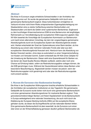 2
Abstract
Die Krise im Euroraum zeigte erhebliche Schwachstellen in der Architektur der
Währungsunion auf. So wurde die gemeinsame Geldpolitik nicht durch eine
gemeinsame Bankenaufsicht ergänzt. Diese Aufsichtslücken ermöglichen im
Verbund mit einer nicht ihrem Risiko entsprechenden Eigenkapitalunterlegung von
Staatsanleihen eine zu starke Verflechtung zwischen Bankschulden und
Staatsschulden und damit die Gefahr einer systemischen Bankenkrise. Ergänzend
zu dem kurzfristigen Krisenmechanismus ESM ist eine Bankenunion als langfristiges
Rahmenwerk zur Vervollständigung der europäischen Währungsunion geplant. Das
IW Köln bewertet die Vorschläge der Europäischen Kommission zur Bankenunion
und macht einen alternativen Vorschlag, bei dem der vorgeschlagene gemeinsame
Abwicklungsfonds durch ein Europäisches System der Abwicklungsfonds ersetzt
wird. Hierbei entscheidet der Grad der Systemrelevanz einer Bank darüber, ob ihre
Abwicklung aus einem oder mehreren nationalen Fonds oder aber aus dem
europäischen Abwicklungsfonds finanziert wird. Hierdurch kann die Abwicklung von
Banken finanziert werden, ohne dass es automatisch zu einer Vergemeinschaftung
von Kosten und Verlusten kommt. Zudem entwickelt das IW Köln einen Zeitplan für
die Umsetzung der Bankenunion. Dieser sieht eine Quarantänezeit für Banken vor,
bei denen der Asset Quality Review Altlasten aufdeckt, welche aber noch eine
Chance auf Erholung haben, sofern sie Restrukturierungspläne vorlegen können, die
die EZB genehmigen muss. Während der Quarantänezeit stehen diese Banken unter
besonderer Beaufsichtigung. Abgewickelt werden müssen sie jedoch, wenn der
Restrukturierungsplan nicht genehmigt wird oder aber die Restrukturierungsziele
nicht erreicht werden.
1. Warum die Eurozone eine Bankenunion benötigt
Die Krise in der Europäischen Währungsunion brachte erhebliche Schwachstellen in
der Architektur der europäischen Institutionen an das Tageslicht. Die gemeinsame
Geldpolitik der Eurozone wurde bisher nicht durch eine gemeinsame Bankenaufsicht
und einen gemeinsamen Abwicklungsrahmen für insolvente Banken ergänzt. Trotz
grenzüberschreitend tätiger Banken und freiem Kapitalverkehr ist die Bankenaufsicht
in Europa weitestgehend eine nationale Verantwortung, die auch nicht durch die
Etablierung der European Banking Authority (EBA) auf die europäische Ebene
gehoben wurde, da dieser die Durchgriffsrechte auf die nationalen Banken fehlen.
Eine gemeinsame Bankenaufsicht ist aber essentiell, da die Eurozone zum einen
über einen an der Wirtschaftsleistung gemessen deutlich größeren Bankensektor als
 