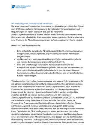 22
Die Vorschläge der Europäischen Kommission
Die Vorschläge der Europäischen Kommission zur Abwicklungsrichtlinie (Box 3) und
zum SRM zielen auf eine Harmonisierung der nationalen Vorgehensweisen und
Regulierungen ab, haben aber auch das Ziel, die nationalen
Abwicklungskompetenzen zu stärken. Neben einer Förderung der Anreize für eine
Kooperation der NBA bei der Abwicklung einer systemrelevanten Bank ist aber auch
eine Erhöhung der Abwicklungskompetenzen auf der europäischen Ebene möglich.
Hierzu sind zwei Modelle denkbar:
• Eine einheitliche europäische Abwicklungsbehörde mit einem gemeinsamen
europäischen Abwicklungsfonds, wie von der Europäischen Kommission
vorgeschlagen,
• ein Netzwerk von nationalen Abwicklungsbehörden und Abwicklungsfonds,
wie von der Bunderegierung präferiert (Koschyk, 2013),
• oder eine unabhängige europäische Abwicklungsbehörde und ein
Europäisches System von Abwicklungsfonds, das aus den 17 nationalen und
einem europäischen Abwicklungsfonds besteht , das die Vorschläge von
Kommission und Bundesregierung verbindet. Dieses wird im fanschießenden
Kapitel vorgeschlagen.
Wie oben schon beschrieben, können nationale Interessen möglicherweise einer für
alle Länder kostengünstigen Abwicklung entgegenstehen. Dies spräche gegen das
Modell eines Netzwerks von nationalen Abwicklungsbehörden. Nach Ansicht der
Europäischen Kommission sollten Bankenaufsicht und Bankenabwicklung von
Instanzen auf der gleichen Hierarchiestufe durchgeführt werden, um Konflikte
zwischen der EZB als höchste Bankenaufseherin und den nationalen
Abwicklungsbehörden zu vermeiden (Rat der Europäischen Union, 2013c). Hierhinter
steht die Befürchtung, dass diese Konflikte wertvolle Zeit kosten, in der die
Finanzmärkte Erwartungen darüber bilden können, dass die betreffenden Staaten
nicht in der Lage sind, mit einer Bankinsolvenz umzugehen. Dies kann zu
Überreaktionen der Finanzmarktakteure führen, was die Rettungsaktionen behindern
kann. Deshalb hat der SRM im Gegensatz zu einem Netzwerk aus nationalen
Abwicklungsbehörden ein zentrales Entscheidungsgremium, das Resolution Board,
sowie einen gemeinsamen Abwicklungsfonds, über dessen Einsatz das Resolution
Board alleinig bestimmt. Die Europäische Kommission präferiert einen einheitlichen
Abwicklungsfonds gegenüber einer Lösung über nationale Abwicklungsfonds, da der
 