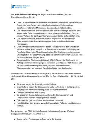 24
Der Ablauf einer Abwicklung soll folgendermaßen aussehen (Rat der
Europäischen Union, 2013c):
• Die EZB als oberste Bankaufseherin meldet der Kommission, dem Resolution
Board, den betroffenen nationalen Bankaufsichtsbehörden und den
betroffenen nationalen Ministerien, dass eine Bank notleidend ist.
• Das Resolution Board entscheidet darüber, ob die Schieflage der Bank eine
systemische Gefahr darstellt und ob keine privatwirtschaftlichen Lösungen,
wie der Verkauf der Bank, zur Überwindung der Gefahr mehr möglich sind.
• Das Resolution Board analysiert den Fall eingehend, erarbeitet einen
Abwicklungs- (oder Restrukturierungsplan) und empfiehlt diesen der
Kommission.
• Die Kommission entscheidet über diesen Plan sowie über den Einsatz von
Mitteln aus dem Abwicklungsfonds. Diese kann aber auch unabhängig vom
Resolution Board eine Abwicklung einleiten. Die Abwicklungsentscheidung
unterliegt aber der Beschränkung, dass die Kommission keinen Staat zur Hilfe
mit Steuergeldern zwingen kann.
• Die nationale(n) Abwicklungsbehörde(n) führt (führen) die Abwicklung im
Auftrag unter Berücksichtigung der nationalen Gesetze aus. Hält (Halten) sich
die nationale Abwicklungsbehörde(n) nicht an den vereinbarten
Abwicklungsplan, so kann das Resolution Board hier durchgreifen.
Daneben sieht die Abwicklungsrichtlinie (Box 3) für alle Eurostaaten unter anderem
die folgende Abwicklungsgrundsätze vor (Rat der Europäischen Union, 2013b, Artikel
29):
• Als erstes tragen die Anteilseigner die Verluste,
• anschließend tragen die Gläubiger die weiteren Verluste in Einklang mit der
Rangfolge im Rahmen eines regulären Insolvenzverfahrens.
• Die Geschäftsleitung wird ersetzt,
• die Ursachen des Ausfalls werden untersucht, Einzelpersonen und
Unternehmen können haftbar gemacht werden.
• Gläubiger der gleichen Klasse werden gleich behandelt.
• Kein Gläubiger darf größere Verluste tragen als im Falle der Liquidation des
Instituts.
Der Vorschlag zum RSM sieht die folgende Haftungsrangfolge vor (Rat der
Europäischen Union, 2013c, Artikel 15):
• Zuerst haften Forderungen auf das harte Kernkapital,
 