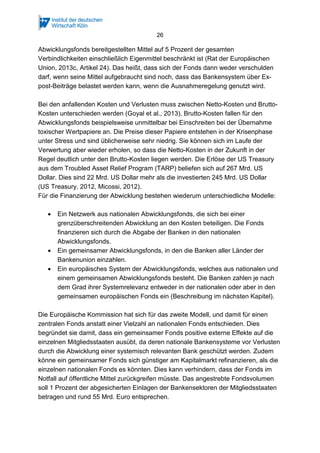 26
Abwicklungsfonds bereitgestellten Mittel auf 5 Prozent der gesamten
Verbindlichkeiten einschließlich Eigenmittel beschränkt ist (Rat der Europäischen
Union, 2013c, Artikel 24). Das heißt, dass sich der Fonds dann weder verschulden
darf, wenn seine Mittel aufgebraucht sind noch, dass das Bankensystem über Ex-
post-Beiträge belastet werden kann, wenn die Ausnahmeregelung genutzt wird.
Bei den anfallenden Kosten und Verlusten muss zwischen Netto-Kosten und Brutto-
Kosten unterschieden werden (Goyal et al., 2013). Brutto-Kosten fallen für den
Abwicklungsfonds beispielsweise unmittelbar bei Einschreiten bei der Übernahme
toxischer Wertpapiere an. Die Preise dieser Papiere entstehen in der Krisenphase
unter Stress und sind üblicherweise sehr niedrig. Sie können sich im Laufe der
Verwertung aber wieder erholen, so dass die Netto-Kosten in der Zukunft in der
Regel deutlich unter den Brutto-Kosten liegen werden. Die Erlöse der US Treasury
aus dem Troubled Asset Relief Program (TARP) beliefen sich auf 267 Mrd. US
Dollar. Dies sind 22 Mrd. US Dollar mehr als die investierten 245 Mrd. US Dollar
(US Treasury, 2012, Micossi, 2012).
Für die Finanzierung der Abwicklung bestehen wiederum unterschiedliche Modelle:
• Ein Netzwerk aus nationalen Abwicklungsfonds, die sich bei einer
grenzüberschreitenden Abwicklung an den Kosten beteiligen. Die Fonds
finanzieren sich durch die Abgabe der Banken in den nationalen
Abwicklungsfonds.
• Ein gemeinsamer Abwicklungsfonds, in den die Banken aller Länder der
Bankenunion einzahlen.
• Ein europäisches System der Abwicklungsfonds, welches aus nationalen und
einem gemeinsamen Abwicklungsfonds besteht. Die Banken zahlen je nach
dem Grad ihrer Systemrelevanz entweder in der nationalen oder aber in den
gemeinsamen europäischen Fonds ein (Beschreibung im nächsten Kapitel).
Die Europäische Kommission hat sich für das zweite Modell, und damit für einen
zentralen Fonds anstatt einer Vielzahl an nationalen Fonds entschieden. Dies
begründet sie damit, dass ein gemeinsamer Fonds positive externe Effekte auf die
einzelnen Mitgliedsstaaten ausübt, da deren nationale Bankensysteme vor Verlusten
durch die Abwicklung einer systemisch relevanten Bank geschützt werden. Zudem
könne ein gemeinsamer Fonds sich günstiger am Kapitalmarkt refinanzieren, als die
einzelnen nationalen Fonds es könnten. Dies kann verhindern, dass der Fonds im
Notfall auf öffentliche Mittel zurückgreifen müsste. Das angestrebte Fondsvolumen
soll 1 Prozent der abgesicherten Einlagen der Bankensektoren der Mitgliedsstaaten
betragen und rund 55 Mrd. Euro entsprechen.
 