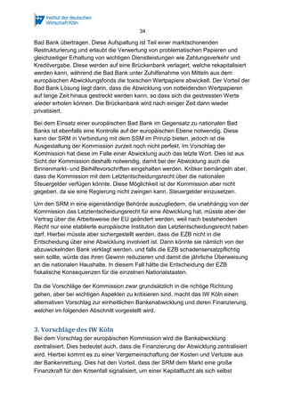 34
Bad Bank übertragen. Diese Aufspaltung ist Teil einer marktschonenden
Restrukturierung und erlaubt die Verwertung von problematischen Papieren und
gleichzeitiger Erhaltung von wichtigen Dienstleistungen wie Zahlungsverkehr und
Kreditvergabe. Diese werden auf eine Brückenbank verlagert, welche rekapitalisiert
werden kann, während die Bad Bank unter Zuhilfenahme von Mitteln aus dem
europäischen Abwicklungsfonds die toxischen Wertpapiere abwickelt. Der Vorteil der
Bad Bank Lösung liegt darin, dass die Abwicklung von notleidenden Wertpapieren
auf lange Zeit hinaus gestreckt werden kann, so dass sich die gestressten Werte
wieder erholen können. Die Brückenbank wird nach einiger Zeit dann wieder
privatisiert.
Bei dem Einsatz einer europäischen Bad Bank im Gegensatz zu nationalen Bad
Banks ist ebenfalls eine Kontrolle auf der europäischen Ebene notwendig. Diese
kann der SRM in Verbindung mit dem SSM im Prinzip bieten, jedoch ist die
Ausgestaltung der Kommission zurzeit noch nicht perfekt. Im Vorschlag der
Kommission hat diese im Falle einer Abwicklung auch das letzte Wort. Dies ist aus
Sicht der Kommission deshalb notwendig, damit bei der Abwicklung auch die
Binnenmarkt- und Beihilfevorschriften eingehalten werden. Kritiker bemängeln aber,
dass die Kommission mit dem Letztentscheidungsrecht über die nationalen
Steuergelder verfügen könnte. Diese Möglichkeit ist der Kommission aber nicht
gegeben, da sie eine Regierung nicht zwingen kann, Steuergelder einzusetzen.
Um den SRM in eine eigenständige Behörde auszugliedern, die unabhängig von der
Kommission das Letztentscheidungsrecht für eine Abwicklung hat, müsste aber der
Vertrag über die Arbeitsweise der EU geändert werden, weil nach bestehendem
Recht nur eine etablierte europäische Institution das Letztentscheidungsrecht haben
darf. Hierbei müsste aber sichergestellt werden, dass die EZB nicht in die
Entscheidung über eine Abwicklung involviert ist. Dann könnte sie nämlich von der
abzuwickelnden Bank verklagt werden, und falls die EZB schadensersatzpflichtig
sein sollte, würde das ihren Gewinn reduzieren und damit die jährliche Überweisung
an die nationalen Haushalte. In diesem Fall hätte die Entscheidung der EZB
fiskalische Konsequenzen für die einzelnen Nationalstaaten.
Da die Vorschläge der Kommission zwar grundsätzlich in die richtige Richtung
gehen, aber bei wichtigen Aspekten zu kritisieren sind, macht das IW Köln einen
alternativen Vorschlag zur einheitlichen Bankenabwicklung und deren Finanzierung,
welcher im folgenden Abschnitt vorgestellt wird.
3. Vorschläge des IW Köln
Bei dem Vorschlag der europäischen Kommission wird die Bankabwicklung
zentralisiert. Dies bedeutet auch, dass die Finanzierung der Abwicklung zentralisiert
wird. Hierbei kommt es zu einer Vergemeinschaftung der Kosten und Verluste aus
der Bankenrettung. Dies hat den Vorteil, dass der SRM dem Markt eine große
Finanzkraft für den Krisenfall signalisiert, um einer Kapitalflucht als sich selbst
 