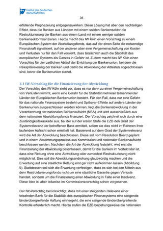 35
erfüllende Prophezeiung entgegenzuwirken. Diese Lösung hat aber den nachteiligen
Effekt, dass die Banken aus Ländern mit einem soliden Bankensektor die
Restrukturierung der Banken aus einem Land mit einem weniger soliden
Bankensektor finanzieren. Hierzu macht das IW Köln einen Vorschlag zu einem
Europäischen System der Abwicklungsfonds, das auf der einen Seite die notwendige
Finanzkraft signalisiert, auf der anderen aber eine Vergemeinschaftung von Kosten
und Verlusten nur für den Fall vorsieht, dass tatsächlich auch die Stabilität des
europäischen Systems als Ganzes in Gefahr ist. Zudem macht das IW Köln einen
Vorschlag für den zeitlichen Ablauf der Errichtung der Bankenunion, bei dem die
Rekapitalisierung der Banken und damit die Abwicklung der Altlasten abgeschlossen
sind, bevor die Bankenunion startet.
3.1 IW-Vorschlag für die Finanzierung der Abwicklung
Der Vorschlag des IW Köln sieht vor, dass es nur dann zu einer Vergemeinschaftung
von Verlusten kommt, wenn eine Gefahr für die Stabilität mehrerer teilnehmender
Länder der Europäischen Bankenunion besteht. Für den Fall, dass nur eine Gefahr
für das nationale Finanzsystem besteht und Spillover-Effekte auf andere Länder der
Bankenunion ausgeschlossen werden können, liegt die Bankenabwicklung in der
Verantwortung der nationalen Bankenaufsicht (NBA) und wird ausschließlich aus
dem nationalen Abwicklungsfonds finanziert. Der Vorschlag zeichnet sich durch eine
Zuständigkeitskaskade aus, bei der auf der ersten Stufe die EZB den Grad der
Systemrelevanz der betroffenen Bank ermittelt, sofern sie dies nicht im Rahmen ihrer
laufenden Aufsicht schon ermittelt hat. Basierend auf dem Grad der Systemrelevanz
wird die Art der Abwicklung beschlossen. Diese soll vom Resolution Board geplant
und in einem Abstimmungsprozess aus Kommission und nationaler Bankenaufsicht
beschlossen werden. Nachdem die Art der Abwicklung feststeht, wird erst die
Finanzierung der Abwicklung beschlossen, damit für die Banken im Vorfeld klar ist,
dass eine Rettung ohne eine Abwicklung oder zumindest Restrukturierung nicht
möglich ist. Dies soll die Abwicklungsandrohung glaubwürdig machen und die
Erwartung auf eine staatliche Rettung erst gar nicht aufkommen lassen (Abbildung
9). Stattdessen soll sich die Erwartung verfestigen, dass es sich bei den Mitteln aus
dem Restrukturierungsfonds nicht um eine staatliche Garantie gegen Verluste
handelt, sondern um die Finanzierung einer Abwicklung in Falle einer Insolvenz.
Diese Idee ist aber teilweise im Kommissionsvorschlag schon vorgesehen.
Der IW-Vorschlag berücksichtigt, dass mit einer steigenden Relevanz einer
kriselnden Bank für die Stabilität des europäischen Finanzsystems eine steigende
länderübergreifende Haftung einhergeht, die eine steigende länderübergreifende
Kontrolle erforderlich macht. Hierzu stufen die EZB beziehungsweise die nationalen
 