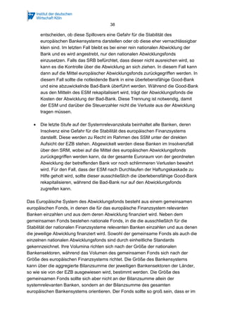 38
entscheiden, ob diese Spillovers eine Gefahr für die Stabilität des
europäischen Bankensystems darstellen oder ob diese eher vernachlässigbar
klein sind. Im letzten Fall bleibt es bei einer rein nationalen Abwicklung der
Bank und es wird angestrebt, nur den nationalen Abwicklungsfonds
einzusetzen. Falls das SRB befürchtet, dass dieser nicht ausreichen wird, so
kann es die Kontrolle über die Abwicklung an sich ziehen. In diesem Fall kann
dann auf die Mittel europäischer Abwicklungsfonds zurückgegriffen werden. In
diesem Fall sollte die notleidende Bank in eine überlebensfähige Good-Bank
und eine abzuwickelnde Bad-Bank überführt werden. Während die Good-Bank
aus den Mitteln des ESM rekapitalisiert wird, trägt der Abwicklungsfonds die
Kosten der Abwicklung der Bad-Bank. Diese Trennung ist notwendig, damit
der ESM und darüber die Steuerzahler nicht die Verluste aus der Abwicklung
tragen müssen.
• Die letzte Stufe auf der Systemrelevanzskala beinhaltet alle Banken, deren
Insolvenz eine Gefahr für die Stabilität des europäischen Finanzsystems
darstellt. Diese werden zu Recht im Rahmen des SSM unter der direkten
Aufsicht der EZB stehen. Abgewickelt werden diese Banken im Insolvenzfall
über den SRM, wobei auf die Mittel des europäischen Abwicklungsfonds
zurückgegriffen werden kann, da der gesamte Euroraum von der geordneten
Abwicklung der betreffenden Bank vor noch schlimmeren Verlusten bewahrt
wird. Für den Fall, dass der ESM nach Durchlaufen der Haftungskaskade zu
Hilfe geholt wird, sollte dieser ausschließlich die überlebensfähige Good-Bank
rekapitalisieren, während die Bad-Bank nur auf den Abwicklungsfonds
zugreifen kann.
Das Europäische System des Abwicklungsfonds besteht aus einem gemeinsamen
europäischen Fonds, in denen die für das europäische Finanzsystem relevanten
Banken einzahlen und aus dem deren Abwicklung finanziert wird. Neben dem
gemeinsamen Fonds bestehen nationale Fonds, in die die ausschließlich für die
Stabilität der nationalen Finanzsysteme relevanten Banken einzahlen und aus denen
die jeweilige Abwicklung finanziert wird. Sowohl der gemeinsame Fonds als auch die
einzelnen nationalen Abwicklungsfonds sind durch einheitliche Standards
gekennzeichnet. Ihre Volumina richten sich nach der Größe der nationalen
Bankensektoren, während das Volumen des gemeinsamen Fonds sich nach der
Größe des europäischen Finanzsystems richtet. Die Größe des Bankensystems
kann über die aggregierte Bilanzsumme der jeweiligen Bankensektoren der Länder,
so wie sie von der EZB ausgewiesen wird, bestimmt werden. Die Größe des
gemeinsamen Fonds sollte sich aber nicht an der Bilanzsumme allein der
systemrelevanten Banken, sondern an der Bilanzsumme des gesamten
europäischen Bankensystems orientieren. Der Fonds sollte so groß sein, dass er im
 