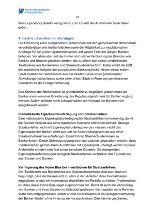 41
dem Supervisory Boards wenig Grund zum Einsatz der Ausnahmen beim Bail-in
geben.
4. Fazit und weitere Forderungen
Die Einführung einer europäischen Bankenunion soll den gemeinsamen Binnenmarkt
vervollständigen und Aufsichtslücken sowie die Möglichkeit zur regulatorischen
Arbitrage für die großen systemrelevanten und weiten Teile der übrigen Banken
beheben. Vor allem aber soll die immer noch starke Verbindung der Bilanzen von
Banken und Staaten gelockert werden, die zu einem sich selbst verstärkenden
Teufelskreis aus Bankenkrise und Staatsschuldenkrise führt. Dabei erhält die EZB
die zusätzliche Aufgabe der europäischen Bankenaufsicht. Neben dieser ersten
Säule besteht die Bankenunion aus der zweiten Säule eines gemeinsamen
Abwicklungsmechanismus sowie einer dritten Säule in Form von gemeinsamen
Standards für die Einlagensicherung.
Das Konzept der Bankenunion ist grundsätzlich zu begrüßen, jedoch muss die
Bankenunion von einer Erweiterung des Regulierungsrahmens für Banken ergänzt
werden. Zudem müssen noch Schwachstellen am Konzept der Bankenunion
ausgebessert werden:
Risikobasierte Eigenkapitalunterlegung von Staatsanleihen:
Eine risikobasierte Eigenkapitalunterlegung für Staatsanleihen ist notwendig, damit
die Banken Verluste aus einer staatlichen Insolvenz verkraften können. Solange
Staatsanleihen nicht mit Eigenkapital unterlegt werden müssen, reicht das
Eigenkapital der Banken nicht aus, um die Abschreibungsverluste aus einer
Staatsschuldenkrise aufzufangen. Damit führen Staatsschuldenkrisen zu
Bankenkrisen. Dieser Übertragungsweg kann nur dadurch geschwächt werden, dass
Staatsanleihen gemäß ihrem Ausfallrisiko mit Eigenkapital unterlegt werden müssen.
Andernfalls entsteht eine fast schon paradoxe Situation. Die mangelnden
Eigenkapitalanforderungen bezüglich Staatsanleihen verstärken den Teufelskreis
aus Staaten und Banken.
Verringerung des Home Bias bei Investitionen für Staatsanleihen:
Der Teufelskreis aus Bankenkrise und Staatsschuldenkrise wird auch dadurch
begünstigt, dass die Banken sich zu stark in den Anleihen ihres Heimatstaates
engagieren, anstatt ein international diversifiziertes Portfolio zu halten. Problematisch
ist, dass dieser Home Bias sogar zugenommen hat. Damit ist auch die Verbindung
von Banken und ihren Staaten im Zeitablauf gestiegen. Der regulatorische Rahmen
sollte dem entgegenwirken, indem er eine Diversifikation in der Anlageentscheidung
der Banken fördert ohne ihnen zu viel vorzuschreiben. Dies könnte geschehen,
 