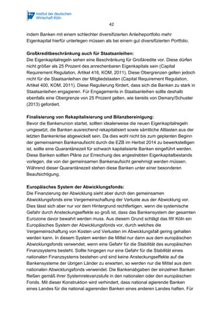 42
indem Banken mit einem schlechter diversifizierten Anleiheportfolio mehr
Eigenkapital hierfür unterlegen müssen als bei einem gut diversifizierten Portfolio.
Großkreditbeschränkung auch für Staatsanleihen:
Die Eigenkapitalregeln sehen eine Beschränkung für Großkredite vor. Diese dürfen
nicht größer als 25 Prozent des anrechenbaren Eigenkapitals sein (Capital
Requirement Regulation, Artikel 416, KOM, 2011). Diese Obergrenzen gelten jedoch
nicht für die Staatsanleihen der Mitgliedstaaten (Capital Requirement Regulation,
Artikel 400, KOM, 2011). Diese Regulierung fördert, dass sich die Banken zu stark in
Staatsanleihen engagieren. Für Engagements in Staatsanleihen sollte deshalb
ebenfalls eine Obergrenze von 25 Prozent gelten, wie bereits von Demary/Schuster
(2013) gefordert.
Finalisierung von Rekapitalisierung und Bilanzbereinigung:
Bevor die Bankenunion startet, sollten idealerweise die neuen Eigenkapitalregeln
umgesetzt, die Banken ausreichend rekapitalisiert sowie sämtliche Altlasten aus der
letzten Bankenkrise abgewickelt sein. Da dies wohl nicht bis zum geplanten Beginn
der gemeinsamen Bankenaufsicht durch die EZB im Herbst 2014 zu bewerkstelligen
ist, sollte eine Quarantänezeit für schwach kapitalisierte Banken eingeführt werden.
Diese Banken sollten Pläne zur Erreichung des angestrebten Eigenkapitalbestands
vorlegen, die von der gemeinsamen Bankenaufsicht genehmigt werden müssen.
Während dieser Quarantänezeit stehen diese Banken unter einer besonderen
Beaufsichtigung.
Europäisches System der Abwicklungsfonds:
Die Finanzierung der Abwicklung sieht aber durch den gemeinsamen
Abwicklungsfonds eine Vergemeinschaftung der Verluste aus der Abwicklung vor.
Dies lässt sich aber nur vor dem Hintergrund rechtfertigen, wenn die systemische
Gefahr durch Ansteckungseffekte so groß ist, dass das Bankensystem der gesamten
Eurozone davor bewahrt werden muss. Aus diesem Grund schlägt das IW Köln ein
Europäisches System der Abwicklungsfonds vor, durch welches die
Vergemeinschaftung von Kosten und Verlusten im Abwicklungsfall gering gehalten
werden kann. In diesem System werden die Mittel nur dann aus dem europäischen
Abwicklungsfonds verwendet, wenn eine Gefahr für die Stabilität des europäischen
Finanzsystems besteht. Sollte hingegen nur eine Gefahr für die Stabilität eines
nationalen Finanzsystems bestehen und sind keine Ansteckungseffekte auf die
Bankensysteme der übrigen Länder zu erwarten, so werden nur die Mittel aus dem
nationalen Abwicklungsfonds verwendet. Die Bankenabgaben der einzelnen Banken
fließen gemäß ihrer Systemrelevanzstufe in den nationalen oder den europäischen
Fonds. Mit dieser Konstruktion wird verhindert, dass national agierende Banken
eines Landes für die national agierenden Banken eines anderen Landes haften. Für
 