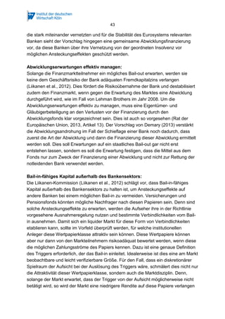 43
die stark miteinander vernetzten und für die Stabilität des Eurosystems relevanten
Banken sieht der Vorschlag hingegen eine gemeinsame Abwicklungsfinanzierung
vor, da diese Banken über ihre Vernetzung von der geordneten Insolvenz vor
möglichen Ansteckungseffekten geschützt werden.
Abwicklungserwartungen effektiv managen:
Solange die Finanzmarktteilnehmer ein mögliches Bail-out erwarten, werden sie
keine dem Geschäftsrisiko der Bank adäquaten Fremdkapitalzins verlangen
(Liikanen et al., 2012). Dies fördert die Risikoübernahme der Bank und destabilisiert
zudem den Finanzmarkt, wenn gegen die Erwartung des Marktes eine Abwicklung
durchgeführt wird, wie im Fall von Lehman Brothers im Jahr 2008. Um die
Abwicklungserwartungen effektiv zu managen, muss eine Eigentümer- und
Gläubigerbeteiligung an den Verlusten vor der Finanzierung durch den
Abwicklungsfonds klar vorgezeichnet sein. Dies ist auch so vorgesehen (Rat der
Europäischen Union, 2013, Artikel 13). Der Vorschlag von Demary (2013) verstärkt
die Abwicklungsandrohung im Fall der Schieflage einer Bank noch dadurch, dass
zuerst die Art der Abwicklung und dann die Finanzierung dieser Abwicklung ermittelt
werden soll. Dies soll Erwartungen auf ein staatliches Bail-out gar nicht erst
entstehen lassen, sondern es soll die Erwartung festigen, dass die Mittel aus dem
Fonds nur zum Zweck der Finanzierung einer Abwicklung und nicht zur Rettung der
notleidenden Bank verwendet werden.
Bail-in-fähiges Kapital außerhalb des Bankensektors:
Die Liikanen-Kommission (Liikanen et al., 2012) schlägt vor, dass Bail-in-fähiges
Kapital außerhalb des Bankensektors zu halten ist, um Ansteckungseffekte auf
andere Banken bei einem möglichen Bail-in zu vermeiden. Versicherungen und
Pensionsfonds könnten mögliche Nachfrager nach diesen Papieren sein. Denn sind
solche Ansteckungseffekte zu erwarten, werden die Aufseher ihre in der Richtlinie
vorgesehene Ausnahmeregelung nutzen und bestimmte Verbindlichkeiten vom Bail-
in ausnehmen. Damit sich ein liquider Markt für diese Form von Verbindlichkeiten
etablieren kann, sollte im Vorfeld überprüft werden, für welche institutionellen
Anleger diese Wertpapierklasse attraktiv sein können. Diese Wertpapiere können
aber nur dann von den Markteilnehmern risikoadäquat bewertet werden, wenn diese
die möglichen Zahlungsströme des Papiers kennen. Dazu ist eine genaue Definition
des Triggers erforderlich, der das Bail-in einleitet. Idealerweise ist dies eine am Markt
beobachtbare und leicht verifizierbare Größe. Für den Fall, dass ein diskretionärer
Spielraum der Aufsicht bei der Auslösung des Triggers wäre, schmälert dies nicht nur
die Attraktivität dieser Wertpapierklasse, sondern auch die Marktdisziplin. Denn,
solange der Markt erwartet, dass der Trigger von der Aufsicht möglicherweise nicht
betätigt wird, so wird der Markt eine niedrigere Rendite auf diese Papiere verlangen
 